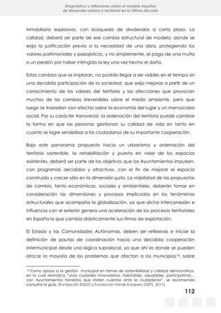112
Diagnóstico y reflexiones sobre el modelo español
de desarrollo urbano y territorial en la última década
inmobiliario explosivos, con búsqueda de dividendos a corto plazo. La
calidad, deberá ser parte de ese cambio estructural de modelo, donde se
exija la justificación previa a la necesidad de una obra, protegiendo los
valores patrimoniales y paisajísticos, y no simplemente, el pago de una multa
o un perdón por haber infringido la ley una vez hecho el daño.
Estos cambios que se imploran, no podrán llegar a ser visibles en el tiempo sin
una decidida participación de la sociedad, que exija mejoras a partir de un
conocimiento de los valores del territorio y las afecciones que provocan
muchos de los cambios irreversibles sobre el medio ambiente, pero que
luego se trasladan con efectos sobre la economía del lugar y un menoscabo
social. Por su carácter transversal, la ordenación del territorio puede cambiar
la forma en que las personas gestionan su calidad de vida en tanto en
cuanto se logre sensibilizar a los ciudadanos de su importante cooperación.
Bajo este panorama propuesto hacia un urbanismo y ordenación del
territorio sostenible, la rehabilitación y puesta en valor de los espacios
existentes, deberá ser parte de los objetivos que los Ayuntamientos impulsen,
con programas decididos y atractivos, con el fin de mejorar el espacio
construido y crecer sólo en la dimensión justa. La viabilidad de las propuestas
de cambio, tanto económicas, sociales y ambientales, deberán tomar en
consideración las dimensiones y procesos implicados en los fenómenos
estructurales que acompaña la globalización, ya que dicha interconexión e
influencia con el exterior genera una aceleración de los procesos territoriales
en España lo que cambia drásticamente sus ritmos de explotación.
El Estado y las Comunidades Autónomas, deben ser reflexivas e iniciar la
definición de pautas de coordinación hacia una decidida cooperación
intermunicipal desde una lógica supralocal, ya que ahí es donde se pueden
atacar la mayoría de los problemas que afectan a los municipios14, sobre
14 Como apoyo a la gestión municipal en temas de sostenibilidad y calidad democrática,
en la cual reivindica “unas ciudades innovadoras, habitables, saludables, participativas…
con Ayuntamientos honestos que rindan cuentas ante la ciudadanía”, se recomienda
consultar la guía: (Fundación EQUO y Fundación Verde Europea (GEF), 2011).
 