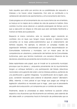 113
Metrópolis. Dinámicas urbanas
todo aquellos que están por encima de sus posibilidades de respuesta e
intereses y los hacen volver inoperantes. Con esto se contribuiría a la
vertebración del sistema de asentamientos y al funcionamiento del mismo.
Cada progreso en el funcionamiento de una nueva forma de ver el territorio,
se traduce en la mejora de la calidad de vida de quienes lo habitan. Estos
cambios muchas veces abarcan un periodo prolongado de tiempo, por lo
que su ejecución en etapas es vital para que sean asimilados fácilmente y
motiven el interés de la población.
Respecto al marco normativo, este no necesita seguir creciendo en
cantidad, sino en leyes que tengan mayor decisión e injerencia hasta
convertirse en la base jurídico-administrativa que el ordenamiento del
territorio requiere. Por ejemplo, la atención al complejo modelo de
organización territorial, caracterizado por una fuerte descentralización en
Comunidades Autónomas y municipios, con un mayor peso de las
competencias en urbanismo y ordenación del territorio de las Comunidades
Autónomas, pero que termina mostrando una excesiva influencia de las
decisiones urbanísticas provenientes de la iniciativa municipal.
Debe replantearse este papel, que sin invadir en la autonomía municipal,
provoque que los planes y propuestas provenientes de los Ayuntamientos
tengan un enfoque territorial y una participación del Estado (directrices
nacionales) como garante del orden y de los intereses públicos, partiendo de
una planificación y gestión integradas. “La planificación de la región, será,
pues, condición necesaria para ordenar el desarrollo urbano” (Benabent,
2006). Además, a nivel judicial el que tenga que pagar por infringir la
legislación urbanística es necesario que lo haga, para que el precedente
sea parte de la educación y el compromiso por un cambio de modelo.
Finalmente, desde la universidad se debe mantener la posición crítica
respecto a las situaciones que técnicamente son erróneas, pero además de
ello debe existir un compromiso hacia la formación de profesionales que se
 