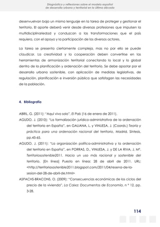 114
Diagnóstico y reflexiones sobre el modelo español
de desarrollo urbano y territorial en la última década
desenvuelvan bajo un mismo lenguaje en la tarea de proteger y gestionar el
territorio. El aporte deberá venir desde diversas profesiones que impulsen la
multidisciplinariedad y conduzcan a las transformaciones que el país
requiera, con el apoyo y la participación de los diversos actores.
La tarea se presenta ciertamente compleja, mas no por ello se puede
claudicar. La creatividad y la cooperación deben convertirse en las
herramientas de armonización territorial conectando lo local y lo global
dentro de la planificación y ordenación del territorio. Se debe apostar por el
desarrollo urbano sostenible, con aplicación de medidas legislativas, de
regulación, planificación e inversión pública que satisfagan las necesidades
de la población.
4. Bibliografía
ABRIL, G. (2011): “Aquí vivo solo”, El País (16 de enero de 2011).
AGUDO, J. (2010): “La formalización jurídico-administrativa de la ordenación
del territorio en España”, en GALIANA, L. y VINUESA, J. (Coords.) Teoría y
práctica para una ordenación racional del territorio, Madrid, Síntesis,
pp.45-65.
AGUDO, J. (2011): “La organización política-administrativa y la ordenación
del territorio en España”, en PORRAS, D., VINUESA, J. y DE LA RIVA, J. Mª.
Territoriosostenible2011. Hacia un uso más racional y sostenible del
territorio. [En línea] Puesto en línea: 28 de abril de 2011. URL:
<http://territoriosostenible2011.blogspot.com/2011/04/resena-de-la-
sesion-del-28-de-abril-de.html>
ASPACHS-BRACONS, O. (2009): “Consecuencias económicas de los ciclos del
precio de la vivienda”, La Caixa: Documentos de Economía, n º 12, pp.
3-28.
 