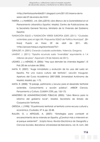 116
Diagnóstico y reflexiones sobre el modelo español
de desarrollo urbano y territorial en la última década
<http://territoriosostenible2011.blogspot.com/2011/01/resena-de-la-
sesion-del-27-de-enero-de.html>
FARIÑA, J. y NAREDO, J.M. (Dirs.)(2010): Libro Blanco de la Sostenibilidad en el
Planeamiento Urbanístico Español, Madrid, Centro de Publicaciones de
la Secretaría General Técnica, Ministerio de la Vivienda del Gobierno
Español.
FUNDACIÓN EQUO y FUNDACIÓN VERDE EUROPEA (GEF) (2011): “Ciudades
sostenibles para el siglo XXI. Propuestas EQUO de Política Municipal”. [En
línea] Puesto en línea: 09 de abril de 2011. URL:
<http://proyectoequo.org/download/75/>
GIRALDET, H. (2001): Creando ciudades sostenibles, Valencia, Gorgona.
LAMENT, J. (2011): “España acumula suelo ‘invendible’ equivalente a 1,4
millones de pisos”, Expansión (18 de febrero de 2011).
LÁZARO, J. y MÉNDEZ, R. (2006): “Hay que demoler las viviendas ilegales”, El
País (30 de octubre de 2006).
MATA, R. (2007): “Auge inmobiliario y evolución de los usos del suelo en
España. Por una nueva cultura del territorio”, Lección Inaugural.
Apertura del Curso Académico 2007-2008, Universidad Autónoma de
Madrid, Madrid. pp. 1-73.
MATA, R. (2008): “El paisaje, patrimonio y recurso para el desarrollo territorial
sostenible. Conocimiento y acción pública”, ARBOR Ciencia,
Pensamiento y Cultura, CLXXXIV (729), pp. 155-172.
MINISTERIO DE ADMINISTRACIONES PÚBLICAS (2005): “Libro Blanco para la
reforma del gobierno local”, Madrid, Secretaría de Estado de
Cooperación Territorial.
ORTEGA, J. (1998): “El patrimonio territorial: el territorio como recurso cultural y
económico, Ciudades, N° 4, pp. 33-48.
RULLÁN, O. y ARTIGUES, A. (2007): “Estrategias para combatir el
encarecimiento de la vivienda en España. ¿Construir más o intervenir en
el parque existente?”, Scripta Nova. Revista Electrónica de Geografía y
Ciencias Sociales, Barcelona: Universidad de Barcelona, vol. XI, núm. 245
 