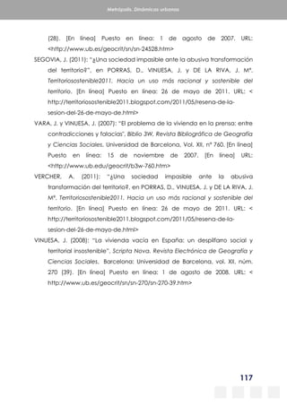 117
Metrópolis. Dinámicas urbanas
(28). [En línea] Puesto en línea: 1 de agosto de 2007. URL:
<http://www.ub.es/geocrit/sn/sn-24528.htm>
SEGOVIA, J. (2011): “¿Una sociedad impasible ante la abusiva transformación
del territorio?”, en PORRAS, D., VINUESA, J. y DE LA RIVA, J. Mª.
Territoriosostenible2011. Hacia un uso más racional y sostenible del
territorio. [En línea] Puesto en línea: 26 de mayo de 2011. URL: <
http://territoriosostenible2011.blogspot.com/2011/05/resena-de-la-
sesion-del-26-de-mayo-de.html>
VARA, J. y VINUESA, J. (2007): “El problema de la vivienda en la prensa: entre
contradicciones y falacias", Biblio 3W, Revista Bibliográfica de Geografía
y Ciencias Sociales, Universidad de Barcelona, Vol. XII, n° 760. [En línea]
Puesto en línea: 15 de noviembre de 2007. [En línea] URL:
<http://www.ub.edu/geocrit/b3w-760.htm>
VERCHER, A. (2011): “¿Una sociedad impasible ante la abusiva
transformación del territorio?, en PORRAS, D., VINUESA, J. y DE LA RIVA, J.
Mª. Territoriosostenible2011. Hacia un uso más racional y sostenible del
territorio. [En línea] Puesto en línea: 26 de mayo de 2011. URL: <
http://territoriosostenible2011.blogspot.com/2011/05/resena-de-la-
sesion-del-26-de-mayo-de.html>
VINUESA, J. (2008): “La vivienda vacía en España: un despilfarro social y
territorial insostenible”, Scripta Nova. Revista Electrónica de Geografía y
Ciencias Sociales, Barcelona: Universidad de Barcelona, vol. XII, núm.
270 (39). [En línea] Puesto en línea: 1 de agosto de 2008. URL: <
http://www.ub.es/geocrit/sn/sn-270/sn-270-39.htm>
 