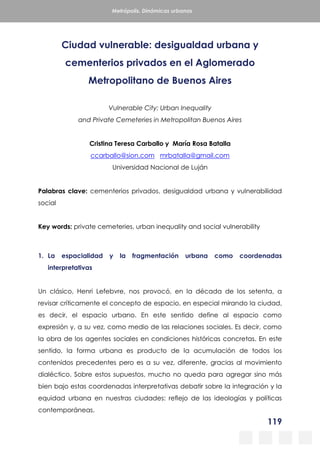 119
Metrópolis. Dinámicas urbanas
Ciudad vulnerable: desigualdad urbana y
cementerios privados en el Aglomerado
Metropolitano de Buenos Aires
Vulnerable City: Urban Inequality
and Private Cemeteries in Metropolitan Buenos Aires
Cristina Teresa Carballo y María Rosa Batalla
ccarballo@sion.com mrbatalla@gmail.com
Universidad Nacional de Luján
Palabras clave: cementerios privados, desigualdad urbana y vulnerabilidad
social
Key words: private cemeteries, urban inequality and social vulnerability
1. La espacialidad y la fragmentación urbana como coordenadas
interpretativas
Un clásico, Henri Lefebvre, nos provocó, en la década de los setenta, a
revisar críticamente el concepto de espacio, en especial mirando la ciudad,
es decir, el espacio urbano. En este sentido define al espacio como
expresión y, a su vez, como medio de las relaciones sociales. Es decir, como
la obra de los agentes sociales en condiciones históricas concretas. En este
sentido, la forma urbana es producto de la acumulación de todos los
contenidos precedentes pero es a su vez, diferente, gracias al movimiento
dialéctico. Sobre estos supuestos, mucho no queda para agregar sino más
bien bajo estas coordenadas interpretativas debatir sobre la integración y la
equidad urbana en nuestras ciudades: reflejo de las ideologías y políticas
contemporáneas.
 