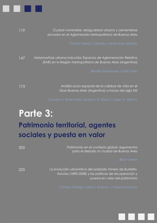 12
119 Ciudad vulnerable: desigualdad urbana y cementerios
privados en el Aglomerado Metropolitano de Buenos Aires
Cristina Teresa Carballo y María Rosa Batalla
147 Metamorfosis urbana inducida: Espacios de Aglomeración Relativa
(EAR) en la Región Metropolitana de Buenos Aires (Argentina)
Beatriz Goldwaser y Lidia Soria
173 Análisis socio espacial de la calidad de vida en el
Gran Buenos Aires (Argentina) a inicios del siglo XXI
Claudia A. Baxendale, Gustavo D. Buzai y Jorge O. Morina
Parte 3:
Patrimonio territorial, agentes
sociales y puesta en valor
205 Patrimonio en el contexto global: argumentos
para el debate: la ciudad de Buenos Aires
Brisa Varela
225 La evolución urbanística del poblado minero de Bustiello,
Asturias (1890-2008) y las políticas de recuperación y
puesta en valor del patrimonio
Carmen Hidalgo Giralt y Antonio J. Palacios García
 
