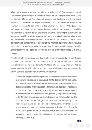 120
Ciudad vulnerable: desigualdad urbana y cementerios privados
en el Aglomerado Metropolitano de Buenos Aires
¿Por qué comenzamos con las ideas de este autor? Comenzamos con él
porque nos permitió tempranamente caracterizar al espacio urbano como
un espacio diferencial: “las diferencias que se manifiestan y se instauran en el
espacio no provienen del espacio como tal, sino de que en él se instala, se
reúne, y se confronta por/en la realidad urbana” (Lefebvre, 1972). Quizás sea
la forma más acabada, en que en los años setenta, se rompe con la visión
naturalizada o neutral de las diferencias urbanas. Por otra parte, también, se
pone en cuestión la visión material de hacer y producir espacio urbano por
los urbanistas contemporáneos. Transcurrido el tiempo, pocos han
comprendido cabalmente lo que Lefebvre intentaba poner en tela de juicio
en materia de políticas urbanas y sociales. En este sentido fueron también
enriquecedores los aportes setentistas de los contemporáneos Castells y
Harvey.
En otra escala conceptual que hace a la comprensión de la fragmentación
urbana, se enfatiza en la crisis urbana y social de las ciudades
latinoamericanas de fines del siglo XX. Generalmente proponen una lógica
innovadora en materia urbana y como marco interpretativo, el incremento
de los cambios sociales y económicos, al respecto:
“La noción fragmentación apareció a fines de los años ochenta en
la literatura dedicada a la ciudad, tanto del sur como del norte.
Esta noción asocia componentes espaciales (desconexión física,
discontinuidades morfológicas), dimensiones sociales (repliegue
comunitario, lógicas exclusivas) y políticas (dispersión de actores y
autonomización de dispositivos de gestión y regulación urbana)”
(…)El término fragmentación (…) destaca la complejidad de los
cambios operados en la gran ciudad latinoamericana (…) La
noción expresa una disociación social de las partes en relación con
un conjunto urbano, una ruptura que puede llegar a la autonomía
total, una fragmentación de la sociedad urbana como unidad y su
reemplazo por una serie de territorios marcadamente identitarios.
(Shteingart, 2001:40).
 
