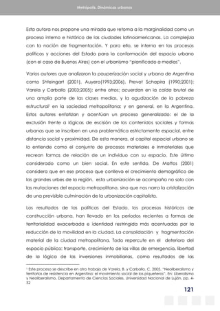 121
Metrópolis. Dinámicas urbanas
Esta autora nos propone una mirada que retoma a la marginalidad como un
proceso interno e histórico de las ciudades latinoamericanas. La complejiza
con la noción de fragmentación. Y para ello, se interna en los procesos
políticos y acciones del Estado para la conformación del espacio urbano
(con el caso de Buenos Aires) con el urbanismo “planificado a medias”.
Varios autores que analizaron la pauperización social y urbana de Argentina
como Shteingart (2001), Auyero(1993;2006), Prevot Schapira (1990;2001);
Varela y Carballo (2003;2005); entre otros; acuerdan en la caída brutal de
una amplia parte de las clases medias, y la agudización de la pobreza
estructural1 en la sociedad metropolitana; y en general, en la Argentina.
Estos autores enfatizan y acentúan un proceso generalizado: el de la
exclusión frente a lógicas de escisión de los contenidos sociales y formas
urbanas que se inscriben en una problemática estrictamente espacial, entre
distancia social y proximidad. De esta manera, al capital espacial urbano se
lo entiende como el conjunto de procesos materiales e inmateriales que
recrean formas de relación de un individuo con su espacio. Este último
considerado como un bien social. En este sentido, De Mattos (2001)
considera que en ese proceso que conlleva el crecimiento demográfico de
las grandes urbes de la región, esta urbanización se acompaña no solo con
las mutaciones del espacio metropolitano, sino que nos narra la cristalización
de una previsible culminación de la urbanización capitalista.
Los resultados de las políticas del Estado, los procesos históricos de
construcción urbana, han llevado en los períodos recientes a formas de
territorialidad exacerbada e identidad restringida más acentuadas por la
reducción de la movilidad en la ciudad. La consolidación y fragmentación
material de la ciudad metropolitana. Todo repercute en el deterioro del
espacio público: transporte, crecimiento de las villas de emergencia, libertad
de la lógica de las inversiones inmobiliarias, como resultados de las
1 Este proceso se describe en otro trabajo de Varela, B. y Carballo, C. 2005. “Neoliberalismo y
territorios de resistencia en Argentina: el movimiento social de los piqueteros”, En: Liberalismo
y Neoliberalismo, Departamento de Ciencias Sociales, Universidad Nacional de Luján, pp. 4-
32
 