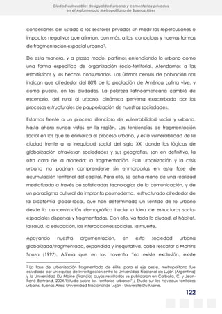 122
Ciudad vulnerable: desigualdad urbana y cementerios privados
en el Aglomerado Metropolitano de Buenos Aires
concesiones del Estado a los sectores privados sin medir las repercusiones o
impactos negativos que afirman, aun más, a las conocidas y nuevas formas
de fragmentación espacial urbana2.
De esta manera, y a grosso modo, partimos entendiendo lo urbano como
una forma específica de organización socio-territorial. Atendamos a las
estadísticas y los hechos consumados. Los últimos censos de población nos
indican que alrededor del 80% de la población de América Latina vive, y
como puede, en las ciudades. La pobreza latinoamericana cambió de
escenario, del rural al urbano, dinámica perversa exacerbada por los
procesos estructurales de pauperización de nuestras sociedades.
Estamos frente a un proceso silencioso de vulnerabilidad social y urbana,
hasta ahora nunca vistos en la región. Las tendencias de fragmentación
social en las que se enmarca el proceso urbano, y esta vulnerabilidad de la
ciudad frente a la inequidad social del siglo XXI donde las lógicas de
globalización atraviesan sociedades y sus geografías, son en definitiva, la
otra cara de la moneda: la fragmentación. Esta urbanización y la crisis
urbana no podrían comprenderse sin enmarcarlas en esta fase de
acumulación territorial del capital. Para ello, se echa mano de una realidad
mediatizada a través de sofisticadas tecnologías de la comunicación, y de
un paradigma cultural de impronta posmoderna, estructurado alrededor de
la dicotomía global-local, que han determinado un sentido de lo urbano
desde la concentración demográfica hacia la idea de estructuras socio-
espaciales dispersas y fragmentadas. Con ello, va toda la ciudad, el hábitat,
la salud, la educación, las interacciones sociales, la muerte.
Apoyando nuestra argumentación, en esta sociedad urbana
globalizada/fragmentada, expandida y inequitativa, cabe rescatar a Martins
Souza (1997). Afirma que en los noventa “no existe exclusión, existe
2 La fase de urbanización fragmentada de élite, para el eje oeste, metropolitano fue
estudiado por un equipo de investigación entre la Universidad Nacional de Luján (Argentina)
y la Universidad Du Maine (Francia) cuyos resultados se publicaron en Carballo, C. y Jean-
René Bertrand. 2004."Estudio sobre los territorios urbanos" / Étude sur les noveaux territoires
urbains. Buenos Aires: Universidad Nacional de Luján - Université Du Maine.
 