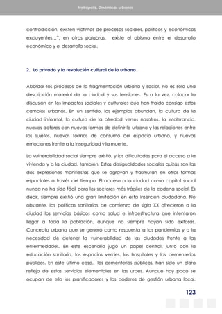 123
Metrópolis. Dinámicas urbanas
contradicción, existen víctimas de procesos sociales, políticos y económicos
excluyentes…”, en otras palabras, existe el abismo entre el desarrollo
económico y el desarrollo social.
2. Lo privado y la revolución cultural de lo urbano
Abordar los procesos de la fragmentación urbana y social, no es solo una
descripción material de la ciudad y sus tensiones. Es a la vez, colocar la
discusión en los impactos sociales y culturales que han traído consigo estos
cambios urbanos. En un sentido, los ejemplos abundan, la cultura de la
ciudad informal, la cultura de la otredad versus nosotros, la intolerancia,
nuevos actores con nuevas formas de definir lo urbano y las relaciones entre
los sujetos, nuevas formas de consumo del espacio urbano, y nuevas
emociones frente a la inseguridad y la muerte.
La vulnerabilidad social siempre existió, y las dificultades para el acceso a la
vivienda y a la ciudad, también. Estas desigualdades sociales quizás son las
dos expresiones manifiestas que se agravan y trasmutan en otras formas
espaciales a través del tiempo. El acceso a la ciudad como capital social
nunca no ha sido fácil para los sectores más frágiles de la cadena social. Es
decir, siempre existió una gran limitación en esta inserción ciudadana. No
obstante, las políticas sanitarias de comienzo de siglo XX ofrecieron a la
ciudad los servicios básicos como salud e infraestructura que intentaron
llegar a toda la población, aunque no siempre hayan sido exitosas.
Concepto urbano que se generó como respuesta a las pandemias y a la
necesidad de detener la vulnerabilidad de las ciudades frente a las
enfermedades. En este escenario jugó un papel central, junto con la
educación sanitaria, los espacios verdes, los hospitales y los cementerios
públicos. En este último caso, los cementerios públicos, han sido un claro
reflejo de estos servicios elementales en las urbes. Aunque hoy poco se
ocupan de ello los planificadores y los poderes de gestión urbana local,
 
