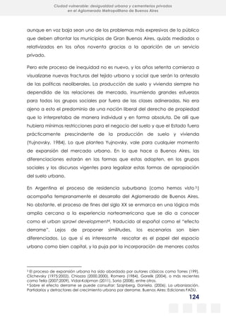 124
Ciudad vulnerable: desigualdad urbana y cementerios privados
en el Aglomerado Metropolitano de Buenos Aires
aunque en voz baja sean uno de los problemas más expresivos de lo público
que deben afrontar los municipios de Gran Buenos Aires, quizás mediados o
relativizados en los años noventa gracias a la aparición de un servicio
privado.
Pero este proceso de inequidad no es nuevo, y los años setenta comienza a
visualizarse nuevas fracturas del tejido urbano y social que serán la antesala
de las políticas neoliberales. La producción de suelo y vivienda siempre ha
dependido de las relaciones de mercado, insumiendo grandes esfuerzos
para todos los grupos sociales por fuera de las clases adineradas. No era
ajeno a esto el predominio de una noción liberal del derecho de propiedad
que lo interpretaba de manera individual y en forma absoluta. De allí que
hubiera mínimas restricciones para el negocio del suelo y que el Estado fuera
prácticamente prescindente de la producción de suelo y vivienda
(Yujnovsky, 1984). Lo que plantea Yujnovsky, vale para cualquier momento
de expansión del mercado urbano. En lo que hace a Buenos Aires, las
diferenciaciones estarán en las formas que estas adopten, en los grupos
sociales y los discursos vigentes para legalizar estas formas de apropiación
del suelo urbano.
En Argentina el proceso de residencia suburbana (como hemos visto 3 )
acompaña tempranamente el desarrollo del Aglomerado de Buenos Aires.
No obstante, el proceso de fines del siglo XX se enmarca en una lógica más
amplia cercana a la experiencia norteamericana que se dio a conocer
como el urban sprawl development4, traducido al español como el “efecto
derrame”. Lejos de proponer similitudes, los escenarios son bien
diferenciados. Lo que sí es interesante rescatar es el papel del espacio
urbano como bien capital, y la puja por la incorporación de menores costos
3 El proceso de expansión urbana ha sido abordado por autores clásicos como Torres (199),
Clichevsky (1975;2002), Chiozza (2000,2000), Romero (1984), Gorelik (2004), o más recientes
como Tella (2007;2009), Vidal-Kolpman (2011), Soria (2008), entre otros.
4 Sobre el efecto derrame se puede consultar: Szajnberg, Daniela. (2006). La urbanización.
Partidarios y detractores del crecimiento urbano por derrame. Buenos Aires: Ediciones FADU.
 
