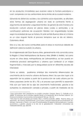125
Metrópolis. Dinámicas urbanas
en los productos inmobiliarios que avanzan sobre la frontera periurbana y
rural5, rompiendo con las certidumbres de los límites de la ciudad moderna.
Salvando las distancias sociales y los contextos socio-espaciales, se difunden
estas formas de segregación urbana en todo el continente frente a
argumentos de bienestar y seguridad familiar. Se generó de esta manera una
revolución cultural urbana en plenas áreas rurales o semirurales, y se
constituyeron patrones de ocupación híbridos con singularidades locales
según la sociedad de que se tratara. En este sentido Buenos Aires en sí misma
es un caso singular frente al proceso temprano que se dio en México,
Colombia y Brasil.
Esto a su vez, da nuevo combustible para el arduo e inconcluso debate de
definición sobre la ciudad y lo urbano.
En el Aglomerado del Gran Buenos Aires, generalmente más conocido como
la Región ó Área Metropolitana de Buenos Aires (RMBA ó AMBA), tal como
ocurre en otras áreas metropolitanas de Latinoamérica, se han puesto en
evidencia procesos demográficos y urbanos que conllevan a un mapa
fragmentado y marcado por la desigualdad social en diferentes escalas de
intensidad.
Como es sabido, podríamos sintetizar dos momentos diferenciados de
crecimiento de la mancha urbana de Buenos Aires6: las que dan lugar a la
expansión de los pobres a partir de la producción de suelo urbano por los
loteos populares (entre los 50 y 70) y el proceso que permitió la expansión
más aún por fuera de los ejes de crecimiento tradicionales, gracias a las
autopistas: la urbanización cerrada o privada, a partir de mediados de los
5 Para profundizar esta perspectiva se puede consultar: Chiozza, Elena; C, Carballo et al.
(2000). "El retroceso de la frontera agraria frente a la expansión de la frontera urbana". En:
Ciclos en la historia, la economía y la sociedad Nº 20, pp. 145-157.
6 Esta fase ha sido estudiada por Varela, Brisa y Cristina Carballo. (2003). “Buenos Aires y la
expansión de nuevas urbanizaciones, ¿una nueva practica espacial de acumulación?” En:
Manero, Fernando y Pastor, Luis Jesús (Coordinadores) El espacio latinoamericano. Cambio
económico y gestión urbana e la era de la globalización. Valladolid: Universidad de
Valladolid Editores, pp. 565-574.
 