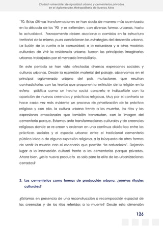 126
Ciudad vulnerable: desigualdad urbana y cementerios privados
en el Aglomerado Metropolitano de Buenos Aires
´70. Estas últimas transformaciones se han dado de manera más acentuada
en la década de los ´90 y se extienden, con diversas formas urbanas, hasta
la actualidad. Forzosamente deben asociarse a cambios en la estructura
territorial de la misma, pues condicionan las estrategias del desarrollo urbano.
La ilusión de la vuelta a la comunidad, a la naturaleza y a otros modelos
culturales de vivir la residencia urbana, fueron los principales imaginarios
urbanos trabajados por el mercado inmobiliario.
En este período se han visto afectadas diversas expresiones sociales y
culturas urbanas. Desde la expresión material del paisaje, observamos en el
principal aglomerado urbano del país mutaciones que resultan
contradictorias con las teorías que proponen la extinción de la religión en la
esfera pública como un hecho social concreto e indiscutible con la
aparición de nuevas creencias y prácticas religiosas. Muy por el contrario se
hace cada vez más evidente un proceso de privatización de la práctica
religiosa y con ella, la cultura urbana frente a los muertos, los ritos y las
expresiones emocionales que también transmutan, con la imagen del
cementerio parque. Estamos ante transformaciones culturales y de creencias
religiosas donde se re-crean y ordenan en una continua dialéctica entre las
prácticas sociales y el espacio urbano: entre el tradicional cementerio
público laico o de alguna expresión religiosa, a la búsqueda de otras formas
de sentir la muerte con el escenario que permite “la naturaleza”. Dejando
lugar a la innovación cultural frente a los cementerios parque privados.
Ahora bien, ¿este nuevo producto es solo para la elite de las urbanizaciones
cerradas?
3. Los cementerios como formas de producción urbana: ¿nuevos rituales
culturales?
¿Estamos en presencia de una reconstrucción o recomposición espacial de
las creencias y de los ritos referidos a la muerte? Desde esta dimensión
 