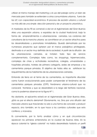 128
Ciudad vulnerable: desigualdad urbana y cementerios privados
en el Aglomerado Metropolitano de Buenos Aires
utilizan el mismo manejo del marketing y al uso del paisaje como un bien de
mercado pero también se extienden a otros consumidores urbanos, fuera de
las UC con capacidad económica. El proceso de escisión urbana y cultural
va más allá de una simple elección personal y de un proyecto urbanístico.
A mediados de los 90 se comenzó a dar en el Aglomerado del Gran Buenos
Aires una expansión urbana, a espaldas de la ciudad tradicional, bajo la
forma de emprendimientos o urbanizaciones cerradas. Los cordones del
conurbano de la mancha urbana se convirtieron en un sector atractivo para
los desarrolladores y promotores inmobiliarios. Quedó demostrado por los
numerosos proyectos que optaron por el marco paisajístico privilegiado,
destinado a un sector muy definido de la sociedad. A partir de la difusión de
las urbanizaciones cerradas, se instalan todo tipo de servicio
complementario. Complejos tales como, los shoppings, hipermercados,
complejos de cines y actividades recreativas, colegios, universidades y
hospitales privados, hoteles de primera categoría, sedes de empresas y los
cementerios parque privados. El objetivo de todos ellos es satisfacer los
requerimientos de los habitantes de las urbanizaciones cerradas.
Entrando de lleno en el tema de los cementerios, es importante dilucidar
como fueron evolucionando para poder comprender el fenómeno de los
cementerios parques privados (CPP). Fenómeno urbano-cultural que no
conocerá fronteras y que se desarrollará a lo largo del territorio nacional,
como lo podemos observar en la figura Nº 1.
No obstante, el epicentro estará en el Aglomerado del Gran Buenos Aires.
¿Esto es por el efecto derrame? Obviamente, no. Sino por una difusión del
mercado urbano que trasciende no solo a una forma de concebir y producir
espacio, sino también, en lo que hace a los cambios culturales que esto
conlleva, y viceversa.
Es conveniente, por lo tanto analizar cómo y en qué circunstancias
aparecen los primeros enterratorios en la ciudad de Buenos Aires. En la
época colonial la ‘Iglesia colonial’ no había desarrollado todavía un perfil
 