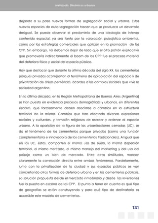 131
Metrópolis. Dinámicas urbanas
dejando a su paso nuevas formas de segregación social y urbana. Estos
nuevos espacios de auto-segregación hacen que se produzca un desarrollo
desigual. Se puede observar el predominio de una ideología de intenso
contenido espacial, ya sea tanto por la valoración paisajística ambiental,
como por las estrategias comerciales que aplican en la promoción de los
CPP. Sin embargo, no debemos dejar de lado que el otro patrón explicativo
que promovería indirectamente el boom de los CPP fue el proceso material
del deterioro físico y social del espacio público.
Hay que destacar que durante la última década del siglo XX, los cementerios
parques privados acompañan al fenómeno de apropiación del espacio y de
privatización de áreas periféricas, acordes a los cambios sociales que vive la
sociedad argentina.
En la última década, en la Región Metropolitana de Buenos Aires (Argentina)
se han puesto en evidencia procesos demográficos y urbanos, en diferentes
escalas, que forzosamente deben asociarse a cambios en la estructura
territorial de la misma. Cambios que han afectado diversas expresiones
sociales y culturales, y también religiosas de recrear y ordenar al espacio
urbano. A la aparición de la figura de las urbanizaciones cerradas (UC), se
da el fenómeno de los cementerios parque privados (como una función
complementaria e innovadora de los cementerios tradicionales). Al igual que
en las UC, éstos, comparten el mismo uso de suelo, la misma dispersión
territorial, el mismo mercado, el mismo manejo del marketing y del uso del
paisaje como un bien de mercado. Entre otras similitudes, marcan
claramente la correlación directa entre ambos fenómenos. Paralelamente,
junto con la privatización de la ciudad y sus espacios públicos se van
concretando otras formas de deterioro urbano y en los cementerios públicos.
La solución propuesta desde el mercado inmobiliario y desde las inversiones
fue la puesta en escena de los CPP. El punto a tener en cuenta es qué tipo
de geografías se están construyendo y para qué tipo de destinatario es
accesible este modelo de cementerios.
 