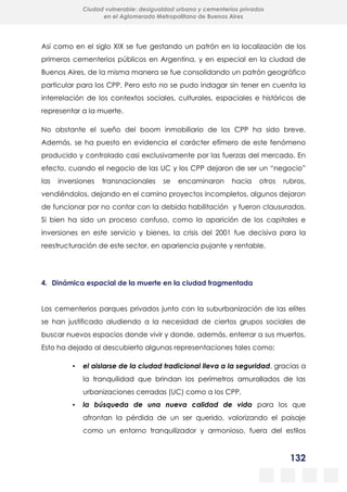 132
Ciudad vulnerable: desigualdad urbana y cementerios privados
en el Aglomerado Metropolitano de Buenos Aires
Así como en el siglo XIX se fue gestando un patrón en la localización de los
primeros cementerios públicos en Argentina, y en especial en la ciudad de
Buenos Aires, de la misma manera se fue consolidando un patrón geográfico
particular para los CPP. Pero esto no se pudo indagar sin tener en cuenta la
interrelación de los contextos sociales, culturales, espaciales e históricos de
representar a la muerte.
No obstante el sueño del boom inmobiliario de los CPP ha sido breve.
Además, se ha puesto en evidencia el carácter efímero de este fenómeno
producido y controlado casi exclusivamente por las fuerzas del mercado. En
efecto, cuando el negocio de las UC y los CPP dejaron de ser un “negocio”
las inversiones transnacionales se encaminaron hacia otros rubros,
vendiéndolos, dejando en el camino proyectos incompletos, algunos dejaron
de funcionar por no contar con la debida habilitación y fueron clausurados.
Si bien ha sido un proceso confuso, como la aparición de los capitales e
inversiones en este servicio y bienes, la crisis del 2001 fue decisiva para la
reestructuración de este sector, en apariencia pujante y rentable.
4. Dinámica espacial de la muerte en la ciudad fragmentada
Los cementerios parques privados junto con la suburbanización de las elites
se han justificado aludiendo a la necesidad de ciertos grupos sociales de
buscar nuevos espacios donde vivir y donde, además, enterrar a sus muertos.
Esto ha dejado al descubierto algunas representaciones tales como:
▪ el aislarse de la ciudad tradicional lleva a la seguridad, gracias a
la tranquilidad que brindan los perímetros amurallados de las
urbanizaciones cerradas (UC) como a los CPP,
▪ la búsqueda de una nueva calidad de vida para los que
afrontan la pérdida de un ser querido, valorizando el paisaje
como un entorno tranquilizador y armonioso, fuera del estilos
 