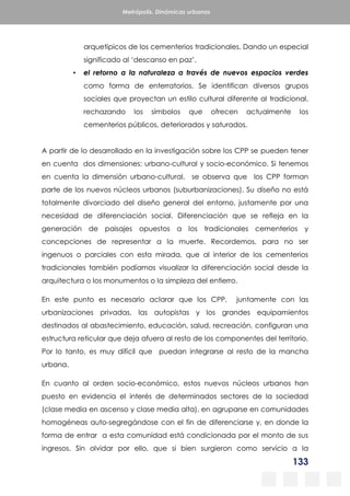 133
Metrópolis. Dinámicas urbanas
arquetípicos de los cementerios tradicionales. Dando un especial
significado al ‘descanso en paz’.
▪ el retorno a la naturaleza a través de nuevos espacios verdes
como forma de enterratorios. Se identifican diversos grupos
sociales que proyectan un estilo cultural diferente al tradicional,
rechazando los símbolos que ofrecen actualmente los
cementerios públicos, deteriorados y saturados.
A partir de lo desarrollado en la investigación sobre los CPP se pueden tener
en cuenta dos dimensiones: urbano-cultural y socio-económico. Si tenemos
en cuenta la dimensión urbano-cultural, se observa que los CPP forman
parte de los nuevos núcleos urbanos (suburbanizaciones). Su diseño no está
totalmente divorciado del diseño general del entorno, justamente por una
necesidad de diferenciación social. Diferenciación que se refleja en la
generación de paisajes opuestos a los tradicionales cementerios y
concepciones de representar a la muerte. Recordemos, para no ser
ingenuos o parciales con esta mirada, que al interior de los cementerios
tradicionales también podíamos visualizar la diferenciación social desde la
arquitectura o los monumentos o la simpleza del entierro.
En este punto es necesario aclarar que los CPP, juntamente con las
urbanizaciones privadas, las autopistas y los grandes equipamientos
destinados al abastecimiento, educación, salud, recreación, configuran una
estructura reticular que deja afuera al resto de los componentes del territorio.
Por lo tanto, es muy difícil que puedan integrarse al resto de la mancha
urbana.
En cuanto al orden socio-económico, estos nuevos núcleos urbanos han
puesto en evidencia el interés de determinados sectores de la sociedad
(clase media en ascenso y clase media alta), en agruparse en comunidades
homogéneas auto-segregándose con el fin de diferenciarse y, en donde la
forma de entrar a esta comunidad está condicionada por el monto de sus
ingresos. Sin olvidar por ello, que si bien surgieron como servicio a la
 
