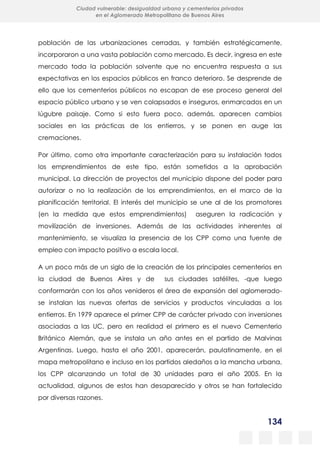 134
Ciudad vulnerable: desigualdad urbana y cementerios privados
en el Aglomerado Metropolitano de Buenos Aires
población de las urbanizaciones cerradas, y también estratégicamente,
incorporaron a una vasta población como mercado. Es decir, ingresa en este
mercado toda la población solvente que no encuentra respuesta a sus
expectativas en los espacios públicos en franco deterioro. Se desprende de
ello que los cementerios públicos no escapan de ese proceso general del
espacio público urbano y se ven colapsados e inseguros, enmarcados en un
lúgubre paisaje. Como si esto fuera poco, además, aparecen cambios
sociales en las prácticas de los entierros, y se ponen en auge las
cremaciones.
Por último, como otra importante caracterización para su instalación todos
los emprendimientos de este tipo, están sometidos a la aprobación
municipal. La dirección de proyectos del municipio dispone del poder para
autorizar o no la realización de los emprendimientos, en el marco de la
planificación territorial. El interés del municipio se une al de los promotores
(en la medida que estos emprendimientos) aseguren la radicación y
movilización de inversiones. Además de las actividades inherentes al
mantenimiento, se visualiza la presencia de los CPP como una fuente de
empleo con impacto positivo a escala local.
A un poco más de un siglo de la creación de los principales cementerios en
la ciudad de Buenos Aires y de sus ciudades satélites, -que luego
conformarán con los años venideros el área de expansión del aglomerado-
se instalan las nuevas ofertas de servicios y productos vinculadas a los
entierros. En 1979 aparece el primer CPP de carácter privado con inversiones
asociadas a las UC, pero en realidad el primero es el nuevo Cementerio
Británico Alemán, que se instala un año antes en el partido de Malvinas
Argentinas. Luego, hasta el año 2001, aparecerán, paulatinamente, en el
mapa metropolitano e incluso en los partidos aledaños a la mancha urbana,
los CPP alcanzando un total de 30 unidades para el año 2005. En la
actualidad, algunos de estos han desaparecido y otros se han fortalecido
por diversas razones.
 