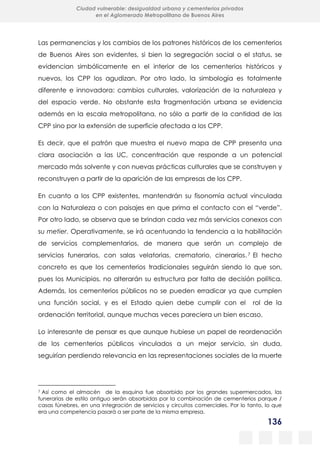 136
Ciudad vulnerable: desigualdad urbana y cementerios privados
en el Aglomerado Metropolitano de Buenos Aires
Las permanencias y los cambios de los patrones históricos de los cementerios
de Buenos Aires son evidentes, si bien la segregación social o el status, se
evidencian simbólicamente en el interior de los cementerios históricos y
nuevos, los CPP los agudizan. Por otro lado, la simbología es totalmente
diferente e innovadora: cambios culturales, valorización de la naturaleza y
del espacio verde. No obstante esta fragmentación urbana se evidencia
además en la escala metropolitana, no sólo a partir de la cantidad de las
CPP sino por la extensión de superficie afectada a los CPP.
Es decir, que el patrón que muestra el nuevo mapa de CPP presenta una
clara asociación a las UC, concentración que responde a un potencial
mercado más solvente y con nuevas prácticas culturales que se construyen y
reconstruyen a partir de la aparición de las empresas de los CPP.
En cuanto a los CPP existentes, mantendrán su fisonomía actual vinculada
con la Naturaleza o con paisajes en que prima el contacto con el “verde”.
Por otro lado, se observa que se brindan cada vez más servicios conexos con
su metier. Operativamente, se irá acentuando la tendencia a la habilitación
de servicios complementarios, de manera que serán un complejo de
servicios funerarios, con salas velatorias, crematorio, cinerarios.7 El hecho
concreto es que los cementerios tradicionales seguirán siendo lo que son,
pues los Municipios, no alterarán su estructura por falta de decisión política.
Además, los cementerios públicos no se pueden erradicar ya que cumplen
una función social, y es el Estado quien debe cumplir con el rol de la
ordenación territorial, aunque muchas veces pareciera un bien escaso.
Lo interesante de pensar es que aunque hubiese un papel de reordenación
de los cementerios públicos vinculados a un mejor servicio, sin duda,
seguirían perdiendo relevancia en las representaciones sociales de la muerte
7 Así como el almacén de la esquina fue absorbido por los grandes supermercados, las
funerarias de estilo antiguo serán absorbidas por la combinación de cementerios parque /
casas fúnebres, en una integración de servicios y circuitos comerciales. Por lo tanto, lo que
era una competencia pasará a ser parte de la misma empresa.
 