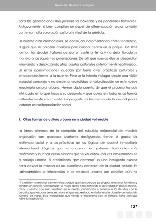 137
Metrópolis. Dinámicas urbanas
para las generaciones más jóvenes las bóvedas y los panteones familiares8.
Antiguamente si bien cumplían un papel de diferenciación social también
contenían alta valoración cultural y ritual de la pérdida.
En cuanto a las cremaciones, se continúan incrementando como tendencia,
al igual que las parcelas cinerarias para colocar cenizas en el parque. De esta
forma, los deudos tratarán de dar un corte al tema y no dejar librado su
manejo a las siguientes generaciones. De allí que nuevos ritos se desarrollan
innovando y desplazando otras pautas culturales anteriormente legitimadas.
En estas aproximaciones, quedan por fuera otras prácticas culturales y
emocionales frente a la muerte. Pero se la intenta indagar desde una visión
espacial compleja y no desde la neutralidad o naturalización de este nuevo
imaginario cultural urbano. Hemos dado cuenta de que el proceso ha sido
intrincado en lo que hace a su desarrollo y que coexisten todas estas formas
culturales frente a la muerte. La pregunta es hasta cuando la ciudad podrá
sostener esta diferenciación social.
5. Otras formas de cultura urbana en la ciudad vulnerable
La ideas pioneras de la conquista del suburbio residencial del modelo
anglosajón han quedado bastante desfiguradas frente al grado de
resiliencia social y a las prácticas de las lógicas del capital inmobiliario
internacional. Lógicas que se encarnan en patrones territoriales más
dinámicos y muchas veces híbridos que se visualizan una vez consumados en
el paisaje urbano. El crecimiento “por derrame” es una inteligente excusa
para desviar la mirada de las cuestiones centrales de la ciudad actual. En
Latinoamérica la integración y la equidad urbana son desafíos aún no
8 Ya existen numerosos cementerios parque que han creado sus propias empresas fúnebres y
brindan un servicio "combinado", o mejor dicho concentrando la actividad en pocas manos.
Otros, cuentan con sala velatoria en el predio, priorizando su servicio a los deudos con la
parcela, que es para siempre, sobre el que es prestado en la funeraria durante un reducido
número de horas. Esta modalidad que tiende a imponerse con el tiempo, tiene ventajas
sobre la tradicional.
 
