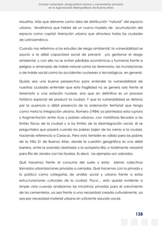 138
Ciudad vulnerable: desigualdad urbana y cementerios privados
en el Aglomerado Metropolitano de Buenos Aires
resueltos. Más que derrame como idea de distribución “natural” del espacio
urbano, tendríamos que hablar de un nuevo modelo de acumulación del
espacio como capital. Narración urbana que atraviesa todas las ciudades
de Latinoamérica.
Cuando nos referimos a los estudios de riesgo ambiental, la vulnerabilidad se
asocia a la débil capacidad social de prevenir y/o gestionar el riesgo
ambiental, y con ello no se evitan pérdidas económicas y humanas frente a
peligros o amenazas de índole natural como los terremotos, las inundaciones
o de índole social como los accidentes nucleares o tecnológicos, en general.
Quizás sea una buena perspectiva para entender la vulnerabilidad de
nuestras ciudades entender que esta fragilidad no se genera solo frente al
terremoto o una estación nuclear, sino que en definitiva es un proceso
histórico espacial de producir la ciudad. Y que la vulnerabilidad se detona
por la ausencia o débil presencia de la ordenación territorial que tenga
como meta la integración urbana. Romero (1984) ya planteaba esta ruptura
y fragmentación entre ricos y pobres urbanos, con metáforas llevadas a los
límites físicos de la ciudad y a los límites de la desintegración social, él se
preguntaba que pasará cuando los pobres bajen de los cerros a la ciudad,
haciendo referencia a Caracas. Pero esto también es válido para los pobres
de la Villa 31 de Buenos Aires, donde la cuestión geográfica es una débil
barrera, entre la avenida Libertador y la autopista Illia; o totalmente verosímil
para Río de Janeiro con las favelas. Es decir, los ejemplos son sobrados.
Qué hacemos frente al consumo del suelo y estos bienes colectivos
llamados urbanizaciones privadas o cerradas. Qué hacemos con lo privado y
lo público como categorías de análisis social y urbano frente a estas
estructuraciones culturales de la ciudad. Poco… esto queda evidente a
simple vista cuando analizamos las iniciativas privadas para el crecimiento
de los cementerios, ya sea frente a una necesidad creada culturalmente, ya
sea por necesidad material urbana sin suficiente solución social.
 