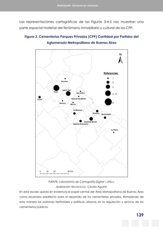 139
Metrópolis. Dinámicas urbanas
Las representaciones cartográficas de las Figuras 3-4-5 nos muestran una
parte espacial material del fenómeno inmobiliario y cultural de los CPP.
Figura 3. Cementerios Parques Privados (CPP) Cantidad por Partidos del
Aglomerado Metropolitano de Buenos Aires
FUENTE: Laboratorio de Cartografía Digital – UNLu,
realización técnica Lic. Cecilia Aguirre
En esta escala queda en evidencia el papel central del Área Metropolitana de Buenos Aires
como escenario predilecto para el desarrollo de los cementerios privados. Rompiendo de
esta manera los patrones territoriales y políticas urbanas en la regulación y servicio de los
cementerios públicos.
 