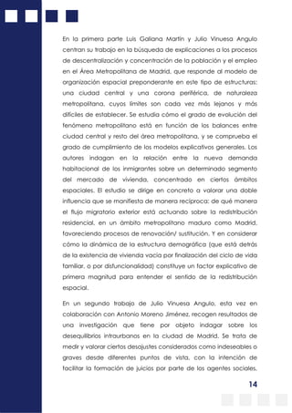 14
En la primera parte Luis Galiana Martín y Julio Vinuesa Angulo
centran su trabajo en la búsqueda de explicaciones a los procesos
de descentralización y concentración de la población y el empleo
en el Área Metropolitana de Madrid, que responde al modelo de
organización espacial preponderante en este tipo de estructuras:
una ciudad central y una corona periférica, de naturaleza
metropolitana, cuyos límites son cada vez más lejanos y más
difíciles de establecer. Se estudia cómo el grado de evolución del
fenómeno metropolitano está en función de los balances entre
ciudad central y resto del área metropolitana, y se comprueba el
grado de cumplimiento de los modelos explicativos generales. Los
autores indagan en la relación entre la nueva demanda
habitacional de los inmigrantes sobre un determinado segmento
del mercado de vivienda, concentrado en ciertos ámbitos
espaciales. El estudio se dirige en concreto a valorar una doble
influencia que se manifiesta de manera recíproca: de qué manera
el flujo migratorio exterior está actuando sobre la redistribución
residencial, en un ámbito metropolitano maduro como Madrid,
favoreciendo procesos de renovación/ sustitución. Y en considerar
cómo la dinámica de la estructura demográfica (que está detrás
de la existencia de vivienda vacía por finalización del ciclo de vida
familiar, o por disfuncionalidad) constituye un factor explicativo de
primera magnitud para entender el sentido de la redistribución
espacial.
En un segundo trabajo de Julio Vinuesa Angulo, esta vez en
colaboración con Antonio Moreno Jiménez, recogen resultados de
una investigación que tiene por objeto indagar sobre los
desequilibrios intraurbanos en la ciudad de Madrid. Se trata de
medir y valorar ciertos desajustes considerados como indeseables o
graves desde diferentes puntos de vista, con la intención de
facilitar la formación de juicios por parte de los agentes sociales,
 