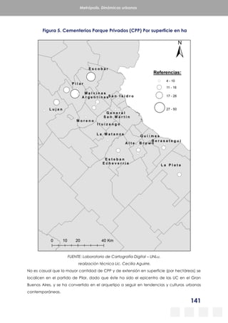 141
Metrópolis. Dinámicas urbanas
Figura 5. Cementerios Parque Privados (CPP) Por superficie en ha
FUENTE: Laboratorio de Cartografía Digital – UNLu,
realización técnica Lic. Cecilia Aguirre.
No es casual que la mayor cantidad de CPP y de extensión en superficie (por hectáreas) se
localicen en el partido de Pilar, dado que éste ha sido el epicentro de las UC en el Gran
Buenos Aires, y se ha convertido en el arquetipo a seguir en tendencias y culturas urbanas
contemporáneas.
 