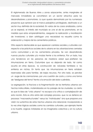 142
Ciudad vulnerable: desigualdad urbana y cementerios privados
en el Aglomerado Metropolitano de Buenos Aires
El Aglomerado de Buenos Aires y zonas adyacentes, antes marginales al
mercado inmobiliario se convirtieron en un sector atractivo para los
desarrolladores y promotores. Lo que queda demostrado por los numerosos
proyectos que optaron por el marco paisajístico privilegiado, destinado a un
sector muy definido de la sociedad. En varios de los casos analizados, como
ya se expresó, el interés del municipio se une al de los promotores, en la
medida que estos emprendimientos, aseguren la radicación y movilización
de inversiones; o bien satisfagan una necesidad no resuelta como la
ordenación y mejora de los cementerios públicos.
Otro aspecto destacable es que aparecen cambios sociales y culturales con
respecto a las prácticas sociales de lo urbano en las urbanizaciones cerradas
como comunidad y en los cementerios privados. Se van desarrollando
nuevas pautas culturales y/o modas frente a los entierros. Por un lado, hay
una tendencia en las personas de mediana edad que prefieren las
inhumaciones en tierra. Costumbre que va dejando de lado, tal como
ocurría en otras épocas, la construcción de bóvedas familiares o los
entierros en nichos. En tanto que las inhumaciones en tierra estaban
reservadas sólo para familias de bajos recursos. Por otro lado, se percibe
un auge de las cremaciones, por una cuestión de costo y como una forma
de "desligarse del tema" frente a la emoción del dolor o pérdida.
La segregación, la fractura o la fragmentación de los territorios urbanos son
hechos indiscutibles, materializados en los paisajes de las ciudades. Lo cierto
es que la idea de “crisis urbana” no escapa a la crítica o complejización de
esta noción. Esta es otra arista del complejo proceso, que no se detiene en
procesos “macroestructurales” versus los “individuales” sino que propone una
visión no sustantiva de estos hechos urbanos sino relacional, incorporando a
la vez otras lógicas sociales como los cambios culturales, por ejemplo frente
a la muerte. Lógicas instaladas en los imaginarios colectivos y en la cultura
urbana.
 