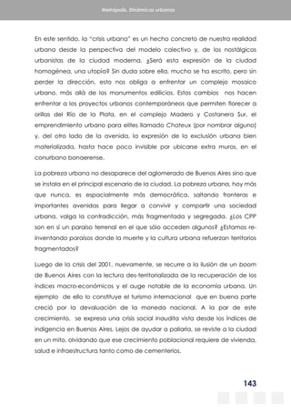 143
Metrópolis. Dinámicas urbanas
En este sentido, la “crisis urbana” es un hecho concreto de nuestra realidad
urbana desde la perspectiva del modelo colectivo y, de los nostálgicos
urbanistas de la ciudad moderna. ¿Será esta expresión de la ciudad
homogénea, una utopía? Sin duda sobre ella, mucho se ha escrito, pero sin
perder la dirección, esto nos obliga a enfrentar un complejo mosaico
urbano, más allá de los monumentos edilicios. Estos cambios nos hacen
enfrentar a los proyectos urbanos contemporáneos que permiten florecer a
orillas del Río de la Plata, en el complejo Madero y Costanera Sur, el
emprendimiento urbano para elites llamado Chateux (por nombrar alguno)
y, del otro lado de la avenida, la expresión de la exclusión urbana bien
materializada, hasta hace poco invisible por ubicarse extra muros, en el
conurbano bonaerense.
La pobreza urbana no desaparece del aglomerado de Buenos Aires sino que
se instala en el principal escenario de la ciudad. La pobreza urbana, hoy más
que nunca, es espacialmente más democrática, saltando fronteras e
importantes avenidas para llegar a convivir y compartir una sociedad
urbana, valga la contradicción, más fragmentada y segregada. ¿Los CPP
son en sí un paraíso terrenal en el que sólo acceden algunos? ¿Estamos re-
inventando paraísos donde la muerte y la cultura urbana refuerzan territorios
fragmentados?
Luego de la crisis del 2001, nuevamente, se recurre a la ilusión de un boom
de Buenos Aires con la lectura des-territorializada de la recuperación de los
índices macro-económicos y el auge notable de la economía urbana. Un
ejemplo de ello lo constituye el turismo internacional que en buena parte
creció por la devaluación de la moneda nacional. A la par de este
crecimiento, se expresa una crisis social inaudita vista desde los índices de
indigencia en Buenos Aires. Lejos de ayudar a paliarla, se reviste a la ciudad
en un mito, olvidando que ese crecimiento poblacional requiere de vivienda,
salud e infraestructura tanto como de cementerios.
 