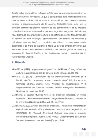 144
Ciudad vulnerable: desigualdad urbana y cementerios privados
en el Aglomerado Metropolitano de Buenos Aires
Quizás cabe como última reflexión señalar que la segregación social en los
cementerios no es novedosa. Lo que sí es novedoso es la intensidad de estas
disociaciones sociales del resto de la comunidad que conllevan nuevas
miradas y representaciones de la muerte. Probablemente, este sea el
principal cambio del patrón histórico de los cementerios y de su impacto
cultural o viceversa, enterratorios: primeros sagrados, luego del ciudadano y
hoy, destinado al consumidor cultural o al potencial cliente. Nos demandan
la ruptura de esta mitología “globalizadora” del sistema de enclaves y
autopistas que no llegó a completar un sistema urbano plenamente
desarrollado. Se trata de exponer a toda luz que los emprendimientos que
llevan en su seno esa tendencia sistémica del capital global se apoyan y
refuerzan la fragmentación y la dualización social, agudizando la
vulnerabilidad urbana.
6. Bibliografía
ARANTES, A. (1997): “A guerra dos lugares”, en: FORTUNA, C. (org.) Ciudade,
cultura e globalização, Rio de Janeiro, Celta Editora, pp.259-270.
BATALLA, Mª. (2004): “Definiciones de las urbanizaciones cerradas en el
Partido de Pilar: propuesta de una base de dato”, Estudios sobre los
territorios urbanos. Buenos Aires, Avances de Investigación, n° 2.
Departamento de Ciencias Sociales, División Geografía, Universidad
Nacional de Luján, pp. 36-47.
CARBALLO, C. (2008): “Buenos Aires y las creencias religiosas: un mapa
inestable”, Revista Universitaria de Geografía Bahía Blanca, Editorial de
la Universidad Nacional del Sur, vol. 17, pp. 29-54.
CARBALLO, C. (2007): “Más allá de las creencias… hacia una interpretación
espacial de la distribución y diversidad de cultos en la Argentina”, en
CARBALLO, C. (Comp.) Diversidad Cultural, creencias y espacio.
Referencias empíricas, Buenos Aires, PROEG. Departamento de Ciencias
Sociales, Universidad Nacional de Luján, pp.13-34.
 