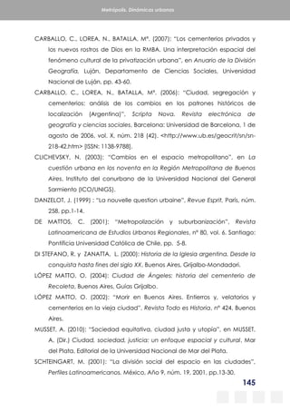 145
Metrópolis. Dinámicas urbanas
CARBALLO, C., LOREA, N., BATALLA, Mª. (2007): “Los cementerios privados y
los nuevos rostros de Dios en la RMBA. Una interpretación espacial del
fenómeno cultural de la privatización urbana”, en Anuario de la División
Geografía, Luján, Departamento de Ciencias Sociales, Universidad
Nacional de Luján, pp. 43-60.
CARBALLO, C., LOREA, N., BATALLA, Mª. (2006): “Ciudad, segregación y
cementerios: análisis de los cambios en los patrones históricos de
localización (Argentina)”, Scripta Nova. Revista electrónica de
geografía y ciencias sociales, Barcelona: Universidad de Barcelona, 1 de
agosto de 2006, vol. X, núm. 218 (42). <http://www.ub.es/geocrit/sn/sn-
218-42.htm> [ISSN: 1138-9788].
CLICHEVSKY, N. (2003): “Cambios en el espacio metropolitano”, en La
cuestión urbana en los noventa en la Región Metropolitana de Buenos
Aires, Instituto del conurbano de la Universidad Nacional del General
Sarmiento (ICO/UNIGS).
DANZELOT, J. (1999) : “La nouvelle question urbaine”, Revue Esprit, París, núm.
258, pp.1-14.
DE MATTOS, C. (2001): “Metropolización y suburbanización”, Revista
Latinoamericana de Estudios Urbanos Regionales, nº 80, vol. 6. Santiago:
Pontificia Universidad Católica de Chile, pp. 5-8.
DI STEFANO, R. y ZANATTA, L. (2000): Historia de la Iglesia argentina. Desde la
conquista hasta fines del siglo XX, Buenos Aires, Grijalbo-Mondadori.
LÓPEZ MATTO, O. (2004): Ciudad de Ángeles: historia del cementerio de
Recoleta, Buenos Aires, Guías Grijalbo.
LÓPEZ MATTO, O. (2002): “Morir en Buenos Aires. Entierros y, velatorios y
cementerios en la vieja ciudad”, Revista Todo es Historia, nº 424, Buenos
Aires.
MUSSET, A. (2010): “Sociedad equitativa, ciudad justa y utopía”, en MUSSET,
A. (Dir.) Ciudad, sociedad, justicia: un enfoque espacial y cultural, Mar
del Plata, Editorial de la Universidad Nacional de Mar del Plata.
SCHTEINGART, M. (2001): “La división social del espacio en las ciudades”,
Perfiles Latinoamericanos. México, Año 9, núm. 19, 2001, pp.13-30.
 