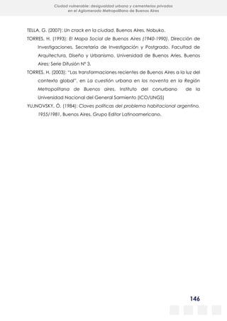 146
Ciudad vulnerable: desigualdad urbana y cementerios privados
en el Aglomerado Metropolitano de Buenos Aires
TELLA, G. (2007): Un crack en la ciudad, Buenos Aires, Nobuko.
TORRES, H. (1993): El Mapa Social de Buenos Aires (1940-1990), Dirección de
Investigaciones. Secretaría de Investigación y Postgrado. Facultad de
Arquitectura, Diseño y Urbanismo. Universidad de Buenos Aries. Buenos
Aires: Serie Difusión Nº 3.
TORRES, H. (2003): “Las transformaciones recientes de Buenos Aires a la luz del
contexto global”, en La cuestión urbana en los noventa en la Región
Metropolitana de Buenos aires, Instituto del conurbano de la
Universidad Nacional del General Sarmiento (ICO/UNGS)
YUJNOVSKY, Ó. (1984): Claves políticas del problema habitacional argentino,
1955/1981, Buenos Aires, Grupo Editor Latinoamericano.
 