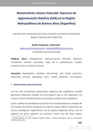147
Metrópolis. Dinámicas urbanas
Metamorfosis urbana inducida: Espacios de
Aglomeración Relativa (EAR) en la Región
Metropolitana de Buenos Aires (Argentina)
Induced urban metamorphosis: Areas of relative crowding in Metropolitan
Region of Buenos Aires (Argentina)
Beatriz Goldwaser y Lidia Soria1
goldwaser47@arnet.com.ar lidiasoria2002@yahoo.com.ar
Universidad Nacional de Luján
Palabras clave: Globalización, reestructuración territorial, dinámica
inmobiliaria, servicios avanzados, flujos de la globalización, modelo
americano de la ciudad-rururbanos.
Keywords: Globalization, territorial restructuring, real estate dynamics,
advanced services, globalizing flows, model American city-rururban.
1. Metamorfosis urbana inducida
Las tres crisis económicas estructurales orgánicas del capitalismo mundial
generaron diferentes modelos de acumulación que se han replicado con
mayor o menor intensidad tanto en los países centrales como periféricos.
Cada cambio de paradigma económico fue acompañado por cambios de
los modelos de Estado mediante los cuales se hacía viable la aplicación de
dichos paradigmas hegemónicos de los grupos dirigentes afines, con el
objetivo de llevar adelante los procesos. Cada una de estas etapas
1 Colaboradoras de este trabajo Natalia Flores y Marina Rodríguez de la Universidad
Nacional de Luján.
 