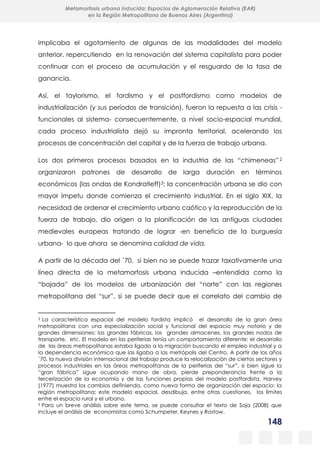 148
Metamorfosis urbana inducida: Espacios de Aglomeración Relativa (EAR)
en la Región Metropolitana de Buenos Aires (Argentina)
implicaba el agotamiento de algunas de las modalidades del modelo
anterior, repercutiendo en la renovación del sistema capitalista para poder
continuar con el proceso de acumulación y el resguardo de la tasa de
ganancia.
Así, el taylorismo, el fordismo y el postfordismo como modelos de
industrialización (y sus períodos de transición), fueron la repuesta a las crisis -
funcionales al sistema- consecuentemente, a nivel socio-espacial mundial,
cada proceso industrialista dejó su impronta territorial, acelerando los
procesos de concentración del capital y de la fuerza de trabajo urbana.
Los dos primeros procesos basados en la industria de las “chimeneas” 2
organizaron patrones de desarrollo de larga duración en términos
económicos (las ondas de Kondratieff)3; la concentración urbana se dio con
mayor ímpetu donde comienza el crecimiento industrial. En el siglo XIX, la
necesidad de ordenar el crecimiento urbano caótico y la reproducción de la
fuerza de trabajo, dio origen a la planificación de las antiguas ciudades
medievales europeas tratando de lograr -en beneficio de la burguesía
urbana- lo que ahora se denomina calidad de vida.
A partir de la década del ´70, si bien no se puede trazar taxativamente una
línea directa de la metamorfosis urbana inducida –entendida como la
“bajada” de los modelos de urbanización del “norte” con las regiones
metropolitana del “sur”, si se puede decir que el correlato del cambio de
2 La característica espacial del modelo fordista implicó el desarrollo de la gran área
metropolitana con una especialización social y funcional del espacio muy notorio y de
grandes dimensiones: las grandes fábricas, los grandes almacenes, los grandes nodos de
transporte, etc. El modelo en las periferias tenía un comportamiento diferente: el desarrollo
de las áreas metropolitanas estaba ligado a la migración buscando el empleo industrial y a
la dependencia económica que las ligaba a las metrópolis del Centro. A partir de los años
´70, la nueva división internacional del trabajo produce la relocalización de ciertos sectores y
procesos industriales en las áreas metropolitanas de la periferias del “sur”, si bien sigue la
“gran fábrica” sigue ocupando mano de obra, pierde preponderancia frente a la
tercerización de la economía y de las funciones propias del modelo postfordista. Harvey
(1977) muestra los cambios definiendo, como nueva forma de organización del espacio: la
región metropolitana; este modelo espacial, desdibuja, entre otras cuestiones, los límites
entre el espacio rural y el urbano.
3 Para un breve análisis sobre este tema, se puede consultar el texto de Soja (2008) que
incluye el análisis de economistas como Schumpeter, Keynes y Rostow.
 