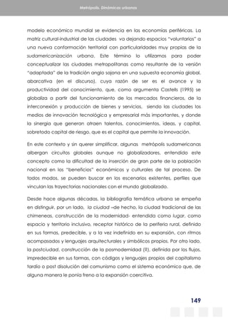 149
Metrópolis. Dinámicas urbanas
modelo económico mundial se evidencia en las economías periféricas. La
matriz cultural-industrial de las ciudades va dejando espacios “voluntarios” a
una nueva conformación territorial con particularidades muy propias de la
sudamericanización urbana. Este término lo utilizamos para poder
conceptualizar las ciudades metropolitanas como resultante de la versión
“adaptada” de la tradición anglo sajona en una supuesta economía global,
abarcativa (en el discurso), cuya razón de ser es el avance y la
productividad del conocimiento, que, como argumenta Castells (1995) se
globaliza a partir del funcionamiento de los mercados financieros, de la
interconexión y producción de bienes y servicios, siendo las ciudades los
medios de innovación tecnológica y empresarial más importantes, y donde
la sinergia que generan atraen talentos, conocimientos, ideas, y capital,
sobretodo capital de riesgo, que es el capital que permite la innovación.
En este contexto y sin querer simplificar, algunas metrópolis sudamericanas
albergan circuitos globales aunque no globalizadores, entendido este
concepto como la dificultad de la inserción de gran parte de la población
nacional en los “beneficios” económicos y culturales de tal proceso. De
todos modos, se pueden buscar en los escenarios existentes, perfiles que
vinculan las trayectorias nacionales con el mundo globalizado.
Desde hace algunas décadas, la bibliografía temática urbana se empeña
en distinguir, por un lado, la ciudad –de hecho, la ciudad tradicional de las
chimeneas, construcción de la modernidad- entendida como lugar, como
espacio y territorio inclusivo, receptor histórico de la periferia rural, definido
en sus formas, predecible, y a la vez indefinido en su expansión, con ritmos
acompasados y lenguajes arquitecturales y simbólicos propios. Por otro lado,
la postciudad, construcción de la posmodernidad (?), definida por los flujos,
impredecible en sus formas, con códigos y lenguajes propios del capitalismo
tardío o post disolución del comunismo como el sistema económico que, de
alguna manera le ponía freno a la expansión coercitiva.
 
