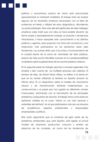 15
políticos y económicos acerca de cómo está estructurada
espacialmente la metrópoli madrileña. El trabajo trata de mostrar
algunos de los resultados empíricos alcanzados con la idea de
evidenciar el interés y utilidad de estos diagnósticos, difundiendo
sus potencialidades. Pero más allá del significado de tales hallazgos
empíricos cabe insistir que con ellos se hace posible discernir, de
forma simple y razonablemente fundada, la situación y tendencias
intraurbanas y hacer asequible este conocimiento a los distintos
públicos y agentes, para propiciar una toma de conciencia y una
implicación más participativa en las decisiones sobre tales
tendencias. Los autores dirán que si el rumbo y funcionamiento de
la ciudad resulta de la suma de voluntades de tales públicos,
parece de todo punto ineludible avanzar en la corresponsabilidad
ciudadana sobre la gobernanza de los asuntos públicos urbanos.
En la segunda parte los trabajos apuntan a escalas regionales más
amplias y dan cuenta de los múltiples procesos aún abiertos. El
primero de ellos, de David Porras Alfaro, se refiere a la forma en
que se ha venido utilizando el territorio en España durante los
últimos años. Es un diagnóstico sobre el modelo de crecimiento
urbano y de transformación territorial implementado, sus
consecuencias y el papel que han jugado los diferentes actores
involucrados, terminando con la formulación de los principales
problemas y propuestas de solución. El trabajo toma como base las
opiniones vertidas en el curso “Hacia un uso más racional y
sostenible del territorio” en el que participaron más de una docena
de académicos, expertos profesionales y responsables
empresariales y políticos.
Este autor argumenta que el comienzo de gran parte de los
problemas ambientales que sufre España, está ligado al actual
modelo de urbanismo, producción, consumo y emisión de
desechos de las ciudades, así como de las tendencias de
 