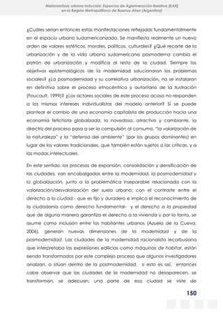 150
Metamorfosis urbana inducida: Espacios de Aglomeración Relativa (EAR)
en la Región Metropolitana de Buenos Aires (Argentina)
¿Cuáles serían entonces estas manifestaciones reflejadas fundamentalmente
en el espacio urbano sudamericanizado. Se manifiesta realmente un nuevo
orden de valores estéticos, morales, políticos, culturales? ¿Qué recorte de la
urbanización y de la vida urbana sudamericana posmoderna cambia el
patrón de urbanización y modifica al resto de la ciudad. Siempre los
objetivos epistemológicos de la modernidad solucionaron los problemas
sociales? ¿La posmodernidad y su correlativa urbanización, no se instalaron
en definitiva sobre el proceso etnocéntrico y autoritario de la Ilustración
(Foucault, 1999)? ¿Los actores sociales de este proceso acaso no responden
a los mismos intereses individualistas del modelo anterior? Sí se puede
plantear el cambio de una economía capitalista de producción hacia una
economía fetichista globalizada, lo novedoso, atractivo y cambiante, la
directriz del proceso pasa a ser la compulsión al consumo, “la valorización de
la naturaleza” y la “defensa del ambiente” (por los grupos dominantes) en
lugar de los valores tradicionales, que también están sujetos a las críticas, y a
las modas intelectuales.
En este sentido, los procesos de expansión, consolidación y densificación de
las ciudades, van encabalgadas entre la modernidad, la posmodernidad y
la globalización, junto a la problemática inseparable relacionada con la
valorización/desvalorización del suelo urbano; con el contraste entre el
derecho a la ciudad - que es fijo y duradero e implica el reconocimiento de
la ciudadanía como derecho fundamental- y el derecho a la propiedad
que de alguna manera garantiza el derecho a la vivienda y por lo tanto, se
asume como inclusión entre los habitantes urbanos (Azuela de la Cueva,
2006), generan nuevas dimensiones de la modernidad y de la
posmodernidad. Las ciudades de la modernidad racionalista lecorbusiana
que interpretaba las expresiones edilicias como máquinas de habitar, están
siendo transformadas por este complejo proceso que algunos investigadores
analizan, o sitúan dentro de la postmodernidad, si esto es así, entonces
cabe observar que las ciudades de la modernidad no desaparecen, se
transforman, se adecuan, una parte de esa ciudad se viste de
 