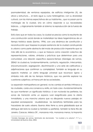 151
Metrópolis. Dinámicas urbanas
posmodernidad, de ventanas espejadas, de edificios inteligentes (?), de
altura y estructura…. el resto sigue su curso heterogéneo, con su diversidad
cultural, con las mismas expectativas de sus habitantes…que no pasan por la
morfología de la ciudad, sino en cómo responde a sus necesidades
básicas… y lógicamente también al sistema: la reproducción de la fuerza de
trabajo.
Está claro que en todos los casos, la ciudad se precisa como la resultante de
una construcción social donde se materializan las ideas hegemónicas de un
tiempo histórico dado (Santos, 1994), con una dinámica de constitución y
reconstrucción que traspasa la propia existencia de la ciudad construyendo
lo urbano como parte abstracta del modo de producción imperante que va
más allá de lo económico, y que se traduce como creación colectiva de
representaciones, valores, símbolos y prácticas que determinan para una
comunidad, una relación específica espacio-tiempo (Geraiges de Lemos,
2004)4; la ciudad es, fundamentalmente, contacto, regulación, intercambio,
(in)comunicación, segregación, discriminación y una serie de calificativos y
adjetivaciones que confirman su complejidad. También es lenguaje en su
aspecto material, un cierto lenguaje universal que reconoce signos y
símbolos más allá de los tiempos históricos, que nos permite explorar las
cuestiones subjetivas y el transcurrir de las sociedades.
La expansión metropolitana en general, no les cambia el sentido intrínseco a
las ciudades, cada una conserva su estilo, en todo caso –fundamentalmente
las que mantienen un significado histórico- sí van mutando las periferias, las
zonas de transición entre un espacio rural resignificado para la oferta
inmobiliaria, y una mancha urbana que va dibujando nuevos paisajes sin
equidad socioespacial, visualizándose los beneficios territoriales para los
hacedores de suelo urbano. Buenos Aires tiene su zona globalizada que se
distingue del resto la ciudad (y también su periferia), también la tiene Río de
Janeiro, Caracas, México DF…manzanas más, manzanas menos, la impronta
4 Amalia Geraiges de Lemos, Seminario de doctorado “La ciudad y lo urbano”, F F y L,
Universidad de Buenos Aires, 2004.
 