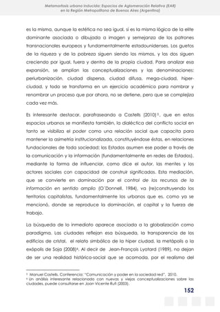152
Metamorfosis urbana inducida: Espacios de Aglomeración Relativa (EAR)
en la Región Metropolitana de Buenos Aires (Argentina)
es la misma, aunque la estética no sea igual, sí es la misma lógica de la elite
dominante asociada o dibujada a imagen y semejanza de los patrones
transnacionales europeos y fundamentalmente estadounidenses. Los guetos
de la riqueza y de la pobreza siguen siendo los mismos, y los dos siguen
creciendo por igual, fuera y dentro de la propia ciudad. Para analizar esa
expansión, se amplían las conceptualizaciones y las denominaciones:
periurbanización, ciudad dispersa, ciudad difusa, mega-ciudad, hiper-
ciudad, y todo se transforma en un ejercicio académico para nombrar y
renombrar un proceso que por ahora, no se detiene, pero que se complejiza
cada vez más.
Es interesante destacar, parafraseando a Castells (2010) 5 , que en estos
espacios urbanos se manifiesta también, la dialéctica del conflicto social en
tanto se visibiliza el poder como una relación social que capacita para
mantener la asimetría institucionalizada, constituyéndose éstas, en relaciones
fundacionales de toda sociedad; los Estados asumen ese poder a través de
la comunicación y la información (fundamentalmente en redes de Estados),
mediante la forma de influenciar, como dice el autor, las mentes y los
actores sociales con capacidad de construir significados. Esta mediación,
que se convierte en dominación por el control de los recursos de la
información en sentido amplio (O´Donnell, 1984), va (re)construyendo los
territorios capitalistas, fundamentalmente los urbanos que es, como ya se
mencionó, donde se reproduce la dominación, el capital y la fuerza de
trabajo.
La búsqueda de lo inmediato aparece asociada a la globalización como
paradigma. Las ciudades reflejan esa búsqueda, la transparencia de los
edificios de cristal, el relato simbólico de la hiper ciudad, la metápolis o la
exópolis de Soja (2008)6. Al decir de Jean-François Lyotard (1989), no dejan
de ser una realidad histórico-social que se acomoda, por el realismo del
5 Manuel Castells. Conferencia: “Comunicación y poder en la sociedad red”, 2010.
6 Un análisis interesante relacionado con nuevas y viejas conceptualizaciones sobre las
ciudades, puede consultarse en Joan Vicente Rufi (2003).
 