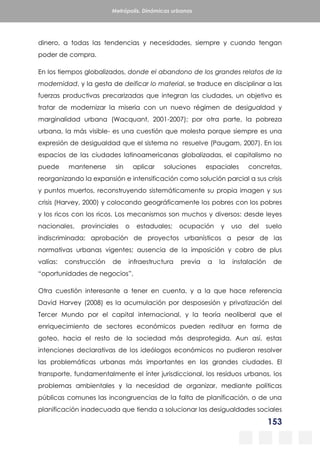 153
Metrópolis. Dinámicas urbanas
dinero, a todas las tendencias y necesidades, siempre y cuando tengan
poder de compra.
En los tiempos globalizados, donde el abandono de los grandes relatos de la
modernidad, y la gesta de deificar lo material, se traduce en disciplinar a las
fuerzas productivas precarizadas que integran las ciudades, un objetivo es
tratar de modernizar la miseria con un nuevo régimen de desigualdad y
marginalidad urbana (Wacquant, 2001-2007); por otra parte, la pobreza
urbana, la más visible- es una cuestión que molesta porque siempre es una
expresión de desigualdad que el sistema no resuelve (Paugam, 2007). En los
espacios de las ciudades latinoamericanas globalizadas, el capitalismo no
puede mantenerse sin aplicar soluciones espaciales concretas,
reorganizando la expansión e intensificación como solución parcial a sus crisis
y puntos muertos, reconstruyendo sistemáticamente su propia imagen y sus
crisis (Harvey, 2000) y colocando geográficamente los pobres con los pobres
y los ricos con los ricos. Los mecanismos son muchos y diversos: desde leyes
nacionales, provinciales o estaduales; ocupación y uso del suelo
indiscriminada; aprobación de proyectos urbanísticos a pesar de las
normativas urbanas vigentes; ausencia de la imposición y cobro de plus
valías: construcción de infraestructura previa a la instalación de
“oportunidades de negocios”,
Otra cuestión interesante a tener en cuenta, y a la que hace referencia
David Harvey (2008) es la acumulación por desposesión y privatización del
Tercer Mundo por el capital internacional, y la teoría neoliberal que el
enriquecimiento de sectores económicos pueden redituar en forma de
goteo, hacia el resto de la sociedad más desprotegida. Aun así, estas
intenciones declarativas de los ideólogos económicos no pudieron resolver
las problemáticas urbanas más importantes en las grandes ciudades. El
transporte, fundamentalmente el ínter jurisdiccional, los residuos urbanos, los
problemas ambientales y la necesidad de organizar, mediante políticas
públicas comunes las incongruencias de la falta de planificación, o de una
planificación inadecuada que tienda a solucionar las desigualdades sociales
 
