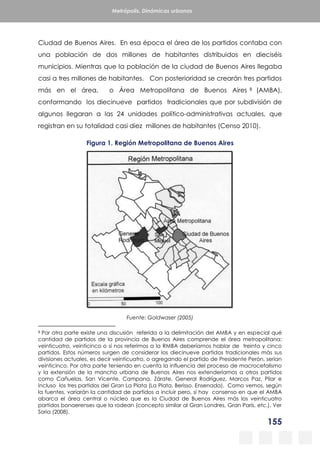 155
Metrópolis. Dinámicas urbanas
Ciudad de Buenos Aires. En esa época el área de los partidos contaba con
una población de dos millones de habitantes distribuidos en dieciséis
municipios. Mientras que la población de la ciudad de Buenos Aires llegaba
casi a tres millones de habitantes. Con posterioridad se crearán tres partidos
más en el área, o Área Metropolitana de Buenos Aires 8 (AMBA),
conformando los diecinueve partidos tradicionales que por subdivisión de
algunos llegaran a las 24 unidades político-administrativas actuales, que
registran en su totalidad casi diez millones de habitantes (Censo 2010).
Figura 1. Región Metropolitana de Buenos Aires
Fuente: Goldwaser (2005)
8 Por otra parte existe una discusión referida a la delimitación del AMBA y en especial qué
cantidad de partidos de la provincia de Buenos Aires comprende el área metropolitana:
veinticuatro, veinticinco o si nos referimos a la RMBA deberíamos hablar de treinta y cinco
partidos. Estos números surgen de considerar los diecinueve partidos tradicionales más sus
divisiones actuales, es decir veinticuatro, o agregando el partido de Presidente Perón, serían
veinticinco. Por otra parte teniendo en cuenta la influencia del proceso de macrocefalismo
y la extensión de la mancha urbana de Buenos Aires nos extenderíamos a otros partidos
como Cañuelas, San Vicente, Campana, Zárate, General Rodríguez, Marcos Paz, Pilar e
incluso los tres partidos del Gran La Plata (La Plata, Berisso, Ensenada). Como vemos, según
la fuentes, variarán la cantidad de partidos a incluir pero, sí hay consenso en que el AMBA
abarca el área central o núcleo que es la Ciudad de Buenos Aires más los veinticuatro
partidos bonaerenses que la rodean (concepto similar al Gran Londres, Gran París, etc.). Ver
Soria (2008).
 