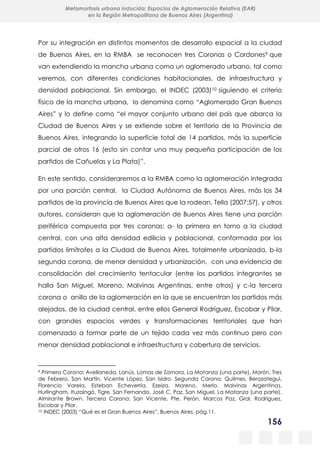 156
Metamorfosis urbana inducida: Espacios de Aglomeración Relativa (EAR)
en la Región Metropolitana de Buenos Aires (Argentina)
Por su integración en distintos momentos de desarrollo espacial a la ciudad
de Buenos Aires, en la RMBA se reconocen tres Coronas o Cordones9 que
van extendiendo la mancha urbana como un aglomerado urbano, tal como
veremos, con diferentes condiciones habitacionales, de infraestructura y
densidad poblacional. Sin embargo, el INDEC (2003)10 siguiendo el criterio
físico de la mancha urbana, lo denomina como “Aglomerado Gran Buenos
Aires” y lo define como “el mayor conjunto urbano del país que abarca la
Ciudad de Buenos Aires y se extiende sobre el territorio de la Provincia de
Buenos Aires, integrando la superficie total de 14 partidos, más la superficie
parcial de otros 16 (esto sin contar una muy pequeña participación de los
partidos de Cañuelas y La Plata)”.
En este sentido, consideraremos a la RMBA como la aglomeración integrada
por una porción central, la Ciudad Autónoma de Buenos Aires, más los 34
partidos de la provincia de Buenos Aires que la rodean. Tella (2007:57), y otros
autores, consideran que la aglomeración de Buenos Aires tiene una porción
periférica compuesta por tres coronas: a- la primera en torno a la ciudad
central, con una alta densidad edilicia y poblacional, conformada por los
partidos limítrofes a la Ciudad de Buenos Aires, totalmente urbanizada, b-la
segunda corona, de menor densidad y urbanización, con una evidencia de
consolidación del crecimiento tentacular (entre los partidos integrantes se
halla San Miguel, Moreno, Malvinas Argentinas, entre otros) y c-la tercera
corona o anillo de la aglomeración en la que se encuentran los partidos más
alejados, de la ciudad central, entre ellos General Rodríguez, Escobar y Pilar,
con grandes espacios verdes y transformaciones territoriales que han
comenzado a formar parte de un tejido cada vez más continuo pero con
menor densidad poblacional e infraestructura y cobertura de servicios.
9 Primera Corona: Avellaneda, Lanús, Lomas de Zamora, La Matanza (una parte), Morón, Tres
de Febrero, San Martín, Vicente López, San Isidro. Segunda Corona: Quilmes, Berazategui,
Florencio Varela, Esteban Echeverría, Ezeiza, Moreno, Merlo, Malvinas Argentinas,
Hurlingham, Ituzaingó, Tigre, San Fernando, José C. Paz, San Miguel, La Matanza (una parte),
Almirante Brown. Tercera Corona: San Vicente, Pte. Perón, Marcos Paz, Gral. Rodríguez,
Escobar y Pilar.
10 INDEC (2003) “Qué es el Gran Buenos Aires”, Buenos Aires. pág.11.
 