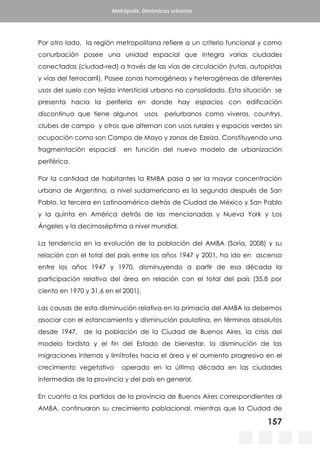 157
Metrópolis. Dinámicas urbanas
Por otro lado, la región metropolitana refiere a un criterio funcional y como
conurbación posee una unidad espacial que integra varias ciudades
conectadas (ciudad-red) a través de las vías de circulación (rutas, autopistas
y vías del ferrocarril). Posee zonas homogéneas y heterogéneas de diferentes
usos del suelo con tejido intersticial urbano no consolidado. Esta situación se
presenta hacia la periferia en donde hay espacios con edificación
discontinua que tiene algunos usos periurbanos como viveros, countrys,
clubes de campo y otros que alternan con usos rurales y espacios verdes sin
ocupación como son Campo de Mayo y zonas de Ezeiza. Constituyendo una
fragmentación espacial en función del nuevo modelo de urbanización
periférica.
Por la cantidad de habitantes la RMBA pasa a ser la mayor concentración
urbana de Argentina, a nivel sudamericano es la segunda después de San
Pablo, la tercera en Latinoamérica detrás de Ciudad de México y San Pablo
y la quinta en América detrás de las mencionadas y Nueva York y Los
Ángeles y la decimoséptima a nivel mundial.
La tendencia en la evolución de la población del AMBA (Soria, 2008) y su
relación con el total del país entre los años 1947 y 2001, ha ido en ascenso
entre los años 1947 y 1970, disminuyendo a partir de esa década la
participación relativa del área en relación con el total del país (35,8 por
ciento en 1970 y 31,6 en el 2001).
Las causas de esta disminución relativa en la primacía del AMBA la debemos
asociar con el estancamiento y disminución paulatina, en términos absolutos
desde 1947, de la población de la Ciudad de Buenos Aires, la crisis del
modelo fordista y el fin del Estado de bienestar, la disminución de las
migraciones internas y limítrofes hacia el área y el aumento progresivo en el
crecimiento vegetativo operado en la última década en las ciudades
intermedias de la provincia y del país en general.
En cuanto a los partidos de la provincia de Buenos Aires correspondientes al
AMBA, continuaron su crecimiento poblacional, mientras que la Ciudad de
 