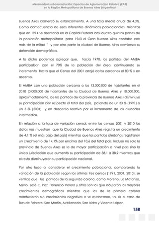 158
Metamorfosis urbana inducida: Espacios de Aglomeración Relativa (EAR)
en la Región Metropolitana de Buenos Aires (Argentina)
Buenos Aires comenzó su estancamiento. A una tasa media anual de 4,3%.
Como consecuencia de esas diferentes dinámicas poblacionales, mientras
que en 1914 se asentaba en la Capital Federal casi cuatro quintas partes de
la población metropolitana, para 1960 el Gran Buenos Aires contaba con
más de la mitad ” y por otra parte la ciudad de Buenos Aires comienza su
detención demográfica.
A lo dicho podemos agregar que, hacia 1970, los partidos del AMBA
participaban con el 70% de la población del área, continuando su
incremento hasta que el Censo del 2001 arrojó datos cercanos al 80 % y en
ascenso.
El AMBA con una población cercana a los 13.000.000 de habitantes en el
2010 (3.000.000 de habitantes de la Ciudad de Buenos Aires y 10.000.000,
aproximadamente, de los partidos de la provincia de Buenos Aires) disminuyó
su participación con respecto al total del país, pasando de un 33 % (1991) a
un 31% (2001) y en descenso relativo por el incremento de las ciudades
intermedias.
En relación a la tasa de variación censal, entre los censos 2001 y 2010 los
datos nos muestran que la Ciudad de Buenos Aires registra un crecimiento
de 4,1 % (el más bajo del país) mientras que los partidos aledaños registraron
un crecimiento de 14,1% por encima del 10,6 del total país. Incluso no solo la
provincia de Buenos Aires es la de mayor participación a nivel país sino la
única jurisdicción que aumentó su participación de 38,1 a 38,9 mientras que
el resto disminuyeron su participación nacional.
Por otro lado al considerar el crecimiento poblacional, comparando la
variación de la población según los últimos tres censos (1991, 2001, 2010), se
verifica que los partidos de la segunda corona, como Moreno, La Matanza,
Merlo, José C. Paz, Florencio Varela y otros son los que acusaron los mayores
crecimientos demográficos mientras que los de la primera corona
mantuvieron sus crecimientos negativos o se estancaron, tal es el caso de
Tres de Febrero, San Martín, Avellaneda, San Isidro y Vicente López.
 