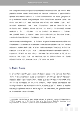 159
Metrópolis. Dinámicas urbanas
Por otra parte la reconfiguración del territorio metropolitano de Buenos Aires
presenta fuertes desequilibrios entre los distintos corredores o ejes sobre los
que se está reestructurando la ciudad conformando tres zonas geográficas
muy diferentes: Norte, integrada por los municipios de Vicente López, San
Isidro, San Fernando, Tigre, General San Martín, San Miguel, José C. Paz,
Malvinas Argentinas, Pilar; Oeste, conformada por los partidos de La
Matanza, Merlo, Moreno, Morón, Marcos Paz, Hurlingham, Ituzaingó, Tres de
Febrero y Sur, constituida por los partidos de Avellaneda, Quilmes,
Berazategui, Florencio Varela, Lanús, Lomas de Zamora, Almirante Brown,
Esteban Echeverría, Ezeiza, Presidente Perón y San Vicente.
Desde mediados del siglo XIX, el Norte es el eje de mayor desarrollo rentístico
inmobiliario con una especificidad espacial de asentamiento urbano de alta
densidad, buena estructura edilicia, oferta de equipamiento y transporte,
mientras que el eje o zona oeste posee una realidad intermedia de menor
cobertura de servicios, y un desigual y vulnerable desarrollo en el Sur. Los dos
estudios de caso que se desarrollarán a continuación se sitúan
espacialmente uno en el eje oeste y otro en el eje norte.
3. Estudios de caso
Se presentan a continuación dos estudios de caso como ejemplo de síntesis
de las investigaciones en curso que se realizan en el Grupo de Estudios sobre
Procesos Socioespaciales-GEPSE11. Dado que los estudios de la RMBA, más
allá de lo planteado en el punto anterior, están siendo abordados por
investigadores/as de distintas disciplinas, nuestro grupo se dedica a mostrar
breves geográficas inmersas en la región. De este modo, las generalidades
se visibilizan en casos concretos.
11 Este grupo de estudios se halla enmarcado en el Programa de Estudios Geográficos
(PROEG) dirigido por el Dr. Gustavo Buzai y la Dra. Cristina Carballo, radicado en el
Departamento de Ciencias Sociales de la Universidad Nacional de Luján.
 