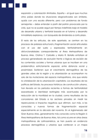 16
expansión y colonización ilimitadas. España – al igual que muchos
otros países donde las situaciones diagnosticadas son similares,
quizás con una escala diferente, pero con problemas de fondo
semejantes – debe entender a partir del patrón provocado por la
crisis, que no se puede seguir por tiempo indefinido bajo el modelo
de desarrollo urbano y territorial basado en el turismo y desarrollo
inmobiliario explosivos, con búsqueda de dividendos a corto plazo.
El resto de los artículos, de este apartado, se centran en los
procesos de pobreza estructural y fragmentación social articulados
con el uso del suelo y expresados territorialmente en
disfuncionalidades correspondientes al Área Metropolitana de
Buenos Aires. Cristina T. Carballo y María R. Batalla enfatizan el
proceso generalizado de exclusión frente a lógicas de escisión de
los contenidos sociales y formas urbanas que se inscriben en una
problemática estrictamente espacial, entre distancia social y
proximidad. Sostienen que el crecimiento demográfico de las
grandes urbes de la región y la urbanización se acompañan no
solo de las mutaciones del espacio metropolitano, sino que relata
la cristalización de la urbanización capitalista. Los resultados de las
políticas del Estado, los procesos históricos de construcción urbana,
han llevado en los períodos recientes a formas de territorialidad
exacerbada e identidad restringida más acentuadas por la
reducción de la movilidad en la ciudad, como resultados de las
concesiones del Estado a los sectores privados sin medir las
repercusiones e impactos negativos que afirman, aun más, a las
conocidas y nuevas formas de fragmentación espacial
especialmente en la década del noventa. En el Aglomerado del
Gran Buenos Aires, generalmente más conocido como la Región ó
Área Metropolitana de Buenos Aires, tal como ocurre en otras áreas
metropolitanas de Latinoamérica, se han puesto en evidencia
procesos demográficos y urbanos que conllevan a un mapa
 