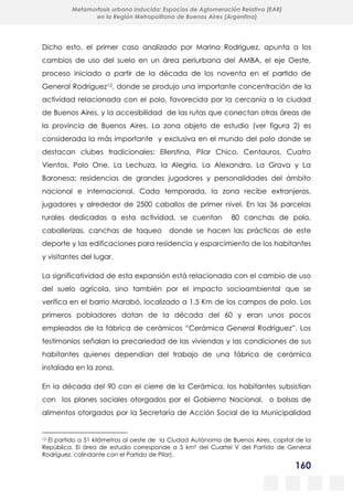 160
Metamorfosis urbana inducida: Espacios de Aglomeración Relativa (EAR)
en la Región Metropolitana de Buenos Aires (Argentina)
Dicho esto, el primer caso analizado por Marina Rodríguez, apunta a los
cambios de uso del suelo en un área periurbana del AMBA, el eje Oeste,
proceso iniciado a partir de la década de los noventa en el partido de
General Rodríguez12, donde se produjo una importante concentración de la
actividad relacionada con el polo, favorecida por la cercanía a la ciudad
de Buenos Aires, y la accesibilidad de las rutas que conectan otras áreas de
la provincia de Buenos Aires. La zona objeto de estudio (ver figura 2) es
considerada la más importante y exclusiva en el mundo del polo donde se
destacan clubes tradicionales: Ellerstina, Pilar Chico, Centauros, Cuatro
Vientos, Polo One, La Lechuza, la Alegría, La Alexandra, La Grava y La
Baronesa; residencias de grandes jugadores y personalidades del ámbito
nacional e internacional. Cada temporada, la zona recibe extranjeros,
jugadores y alrededor de 2500 caballos de primer nivel. En las 36 parcelas
rurales dedicadas a esta actividad, se cuentan 80 canchas de polo,
caballerizas, canchas de taqueo donde se hacen las prácticas de este
deporte y las edificaciones para residencia y esparcimiento de los habitantes
y visitantes del lugar.
La significatividad de esta expansión está relacionada con el cambio de uso
del suelo agrícola, sino también por el impacto socioambiental que se
verifica en el barrio Marabó, localizado a 1,5 Km de los campos de polo. Los
primeros pobladores datan de la década del 60 y eran unos pocos
empleados de la fábrica de cerámicos “Cerámica General Rodríguez”. Los
testimonios señalan la precariedad de las viviendas y las condiciones de sus
habitantes quienes dependían del trabajo de una fábrica de cerámica
instalada en la zona.
En la década del 90 con el cierre de la Cerámica, los habitantes subsistían
con los planes sociales otorgados por el Gobierno Nacional, o bolsas de
alimentos otorgados por la Secretaría de Acción Social de la Municipalidad
12 El partido a 51 kilómetros al oeste de la Ciudad Autónoma de Buenos Aires, capital de la
República. El área de estudio corresponde a 5 km² del Cuartel V del Partido de General
Rodríguez, colindante con el Partido de Pilar).
 