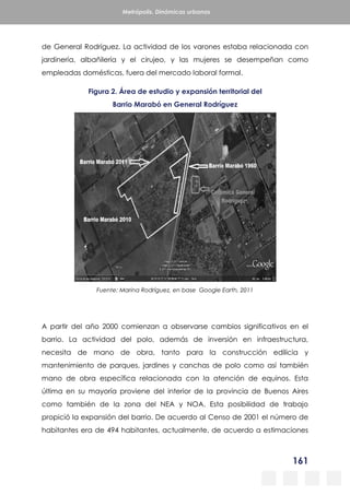 161
Metrópolis. Dinámicas urbanas
de General Rodríguez. La actividad de los varones estaba relacionada con
jardinería, albañilería y el cirujeo, y las mujeres se desempeñan como
empleadas domésticas, fuera del mercado laboral formal.
Figura 2. Área de estudio y expansión territorial del
Barrio Marabó en General Rodríguez
Fuente: Marina Rodríguez, en base Google Earth, 2011
A partir del año 2000 comienzan a observarse cambios significativos en el
barrio. La actividad del polo, además de inversión en infraestructura,
necesita de mano de obra, tanto para la construcción edilicia y
mantenimiento de parques, jardines y canchas de polo como así también
mano de obra específica relacionada con la atención de equinos. Esta
última en su mayoría proviene del interior de la provincia de Buenos Aires
como también de la zona del NEA y NOA. Esta posibilidad de trabajo
propició la expansión del barrio. De acuerdo al Censo de 2001 el número de
habitantes era de 494 habitantes, actualmente, de acuerdo a estimaciones
 