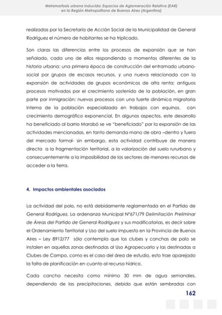 162
Metamorfosis urbana inducida: Espacios de Aglomeración Relativa (EAR)
en la Región Metropolitana de Buenos Aires (Argentina)
realizadas por la Secretaría de Acción Social de la Municipalidad de General
Rodríguez el número de habitantes se ha triplicado.
Son claras las diferencias entre los procesos de expansión que se han
señalado, cada uno de ellos respondiendo a momentos diferentes de la
historia urbana: una primera época de construcción del entramado urbano-
social por grupos de escasos recursos, y una nueva relacionada con la
expansión de actividades de grupos económicos de alta renta; antiguos
procesos motivados por el crecimiento sostenido de la población, en gran
parte por inmigración; nuevos procesos con una fuerte dinámica migratoria
interna de la población especializada en trabajos con equinos, con
crecimiento demográfico exponencial. En algunos aspectos, este desarrollo
ha beneficiado al barrio Marabó se ve “beneficiado” por la expansión de las
actividades mencionadas, en tanto demanda mano de obra –dentro y fuera
del mercado formal- sin embargo, esta actividad contribuye de manera
directa a la fragmentación territorial, a la valorización del suelo rururbano y
consecuentemente a la imposibilidad de los sectores de menores recursos de
acceder a la tierra.
4. Impactos ambientales asociados
La actividad del polo, no está debidamente reglamentada en el Partido de
General Rodríguez. La ordenanza Municipal Nº671/79 Delimitación Preliminar
de Áreas del Partido de General Rodríguez y sus modificatorias, es decir sobre
el Ordenamiento Territorial y Uso del suelo impuesto en la Provincia de Buenos
Aires – Ley 8912/77 sólo contempla que los clubes y canchas de polo se
instalen en aquellas zonas destinadas al Uso Agropecuario y las destinadas a
Clubes de Campo, como es el caso del área de estudio, esto trae aparejado
la falta de planificación en cuanto al recurso hídrico.
Cada cancha necesita como mínimo 30 mm de agua semanales,
dependiendo de las precipitaciones, debido que están sembradas con
 