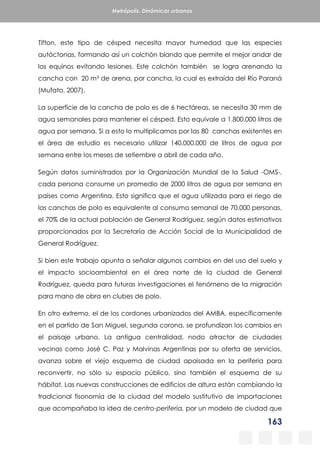 163
Metrópolis. Dinámicas urbanas
Tifton, este tipo de césped necesita mayor humedad que las especies
autóctonas, formando así un colchón blando que permite el mejor andar de
los equinos evitando lesiones. Este colchón también se logra arenando la
cancha con 20 m³ de arena, por cancha, la cual es extraída del Río Paraná
(Mufato, 2007).
La superficie de la cancha de polo es de 6 hectáreas, se necesita 30 mm de
agua semanales para mantener el césped. Esto equivale a 1.800.000 litros de
agua por semana. Si a esto lo multiplicamos por las 80 canchas existentes en
el área de estudio es necesario utilizar 140.000.000 de litros de agua por
semana entre los meses de setiembre a abril de cada año.
Según datos suministrados por la Organización Mundial de la Salud -OMS-,
cada persona consume un promedio de 2000 litros de agua por semana en
países como Argentina. Esto significa que el agua utilizada para el riego de
las canchas de polo es equivalente al consumo semanal de 70.000 personas,
el 70% de la actual población de General Rodríguez, según datos estimativos
proporcionados por la Secretaría de Acción Social de la Municipalidad de
General Rodríguez.
Si bien este trabajo apunta a señalar algunos cambios en del uso del suelo y
el impacto socioambiental en el área norte de la ciudad de General
Rodríguez, queda para futuras investigaciones el fenómeno de la migración
para mano de obra en clubes de polo.
En otro extremo, el de los cordones urbanizados del AMBA, específicamente
en el partido de San Miguel, segunda corona, se profundizan los cambios en
el paisaje urbano. La antigua centralidad, nodo atractor de ciudades
vecinas como José C. Paz y Malvinas Argentinas por su oferta de servicios,
avanza sobre el viejo esquema de ciudad apaisada en la periferia para
reconvertir, no sólo su espacio público, sino también el esquema de su
hábitat. Las nuevas construcciones de edificios de altura están cambiando la
tradicional fisonomía de la ciudad del modelo sustitutivo de importaciones
que acompañaba la idea de centro-periferia, por un modelo de ciudad que
 