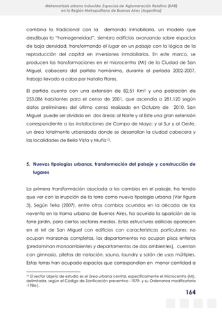 164
Metamorfosis urbana inducida: Espacios de Aglomeración Relativa (EAR)
en la Región Metropolitana de Buenos Aires (Argentina)
combina lo tradicional con la demanda inmobiliaria, un modelo que
desdibuja la “homogeneidad”, siembra edificios avanzando sobre espacios
de baja densidad, transformando el lugar en un paisaje con la lógica de la
reproducción del capital en inversiones inmobiliarias. En este marco, se
producen las transformaciones en el microcentro (MI) de la Ciudad de San
Miguel, cabecera del partido homónimo, durante el período 2002-2007,
trabajo llevado a cabo por Natalia Flores.
El partido cuenta con una extensión de 82,51 Km2 y una población de
253.086 habitantes para el censo de 2001, que ascendía a 281.120 según
datos preliminares del último censo realizado en Octubre de 2010. San
Miguel puede ser dividido en dos áreas: al Norte y al Este una gran extensión
correspondiente a las instalaciones de Campo de Mayo; y al Sur y al Oeste,
un área totalmente urbanizada donde se desarrollan la ciudad cabecera y
las localidades de Bella Vista y Muñiz13.
5. Nuevas tipologías urbanas, transformación del paisaje y construcción de
lugares
La primera transformación asociada a los cambios en el paisaje, ha tenido
que ver con la irrupción de la torre como nueva tipología urbana (Ver figura
3). Según Tella (2007), entre otros cambios ocurridos en la década de los
noventa en la trama urbana de Buenos Aires, ha ocurrido la aparición de la
torre jardín, para ciertos sectores medios. Estas estructuras edilicias aparecen
en el MI de San Miguel con edificios con características particulares: no
ocupan manzanas completas, los departamentos no ocupan pisos enteros
(predominan monoambientes y departamentos de dos ambientes), cuentan
con gimnasio, piletas de natación, sauna, laundry y salón de usos múltiples.
Estas torres han ocupado espacios que correspondían en menor cantidad a
13 El sector objeto de estudio es el área urbana central, específicamente el Microcentro (MI),
delimitada, según el Código de Zonificación preventiva -1979- y su Ordenanza modificatoria
-1986-).
 