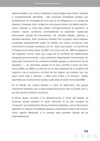 165
Metrópolis. Dinámicas urbanas
terrenos baldíos, y en casi su totalidad a casas antiguas que fueron vendidas
e inmediatamente demolidas. Esta actividad inmobiliaria produjo una
revalorización de inmuebles en el MI que se ha reflejado en un cambio de
tasación. Cualquier casa antigua en una esquina tiene una doble tasación:
como vivienda o como lote baldío. Complementando el esquema, se
crearon nuevos comercios acompañando la expansión residencial:
restaurantes, locales de indumentaria, de comidas rápidas, deliverys, y
sectores bancarios. Estos comercios también han ocupado casas antiguas,
localizados especialmente sobre las arterias de mayor circulación. Este
crecimiento se puede corroborar con los datos que aporta la Cámara de
Comercio local: entre Marzo de 2007 y el mismo mes de 2008 se registraron
345 negocios nuevos, dato que surge de la cantidad de habilitaciones
otorgadas por el municipio, y que controla la Organización mencionada. Por
otra parte, el aumento de comercios también genera un incremento de los
alquileres: “… en promedio, alquilar en la zona céntrica cuesta, por mes,
entre $ 5000 y $ 10000. La variación en el valor depende de la amplitud del
negocio y de la cercanía a la Plaza de San Miguel. Las cuadras ‘top’ son
Perón entre Italia y Tribulato, y Mitre entre D’Elía y la estación.” (Datos
aportados por comerciantes locales, publicados en Clarín Zonal, 8/5/2008).
En el trabajo de campo llevado a cabo se detectaron dos grupos
claramente definidos: por un lado parejas jóvenes sin hijos o jóvenes solos, y
por otro adultos mayores o ancianos.
El primer grupo, accede a los departamentos a través del alquiler, es
entonces donde aparece un actor asociado. El rol que cumplen los
“inversores” es fundamental. De las entrevistas realizadas y de la información
obtenida en diversas inmobiliarias aparece claramente la figura del inversor,
como agente dedicado a la compra para posterior alquiler de los
emprendimientos.
 